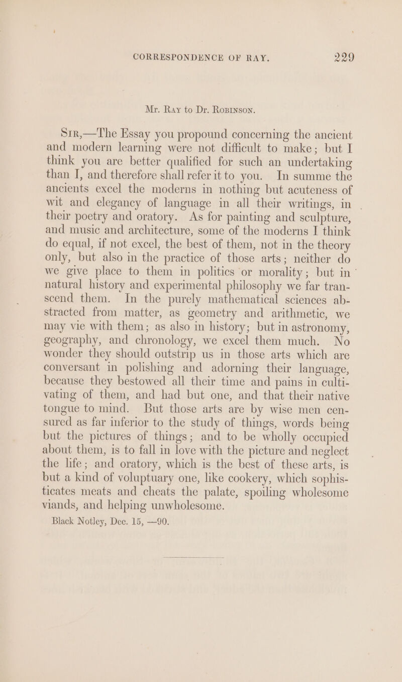 Mr. Ray to Dr. Roprnson. S1r,—The Essay you propound concerning the ancient and modern learning were not difficult to make; but I think you are better qualified for such an undertaking than I, and therefore shall refer it to you. In summe the ancients excel the moderns in nothing but acuteness of wit and elegancy of language in all their writings, in | their poetry and oratory. As for painting and sculpture, and music and architecture, some of the moderns I think do equal, if not excel, the best of them, not in the theory only, but also in the practice of those arts; neither do we give place to them in politics or morality; but in’ natural history and experimental philosophy we far tran- scend them. In the purely mathematical sciences ab- stracted from matter, as geometry and arithmetic, we may vie with them; as also in history; but in astronomy, geography, and chronology, we excel them much. No wonder they should outstrip us in those arts which are conversant in polishing and adorning their language, because they bestowed all their time and pains in culti- vating of them, and had but one, and that their native tongue to mind. But those arts are by wise men cen- sured as far inferior to the study of things, words being but the pictures of things; and to be wholly occupied about them, is to fall in love with the picture and neglect the life; and oratory, which is the best of these arts, is but a kind of voluptuary one, like cookery, which sophis- ticates meats and cheats the palate, spoiling wholesome viands, and helpmg unwholesome. Black Notley, Dec. 15, —90.