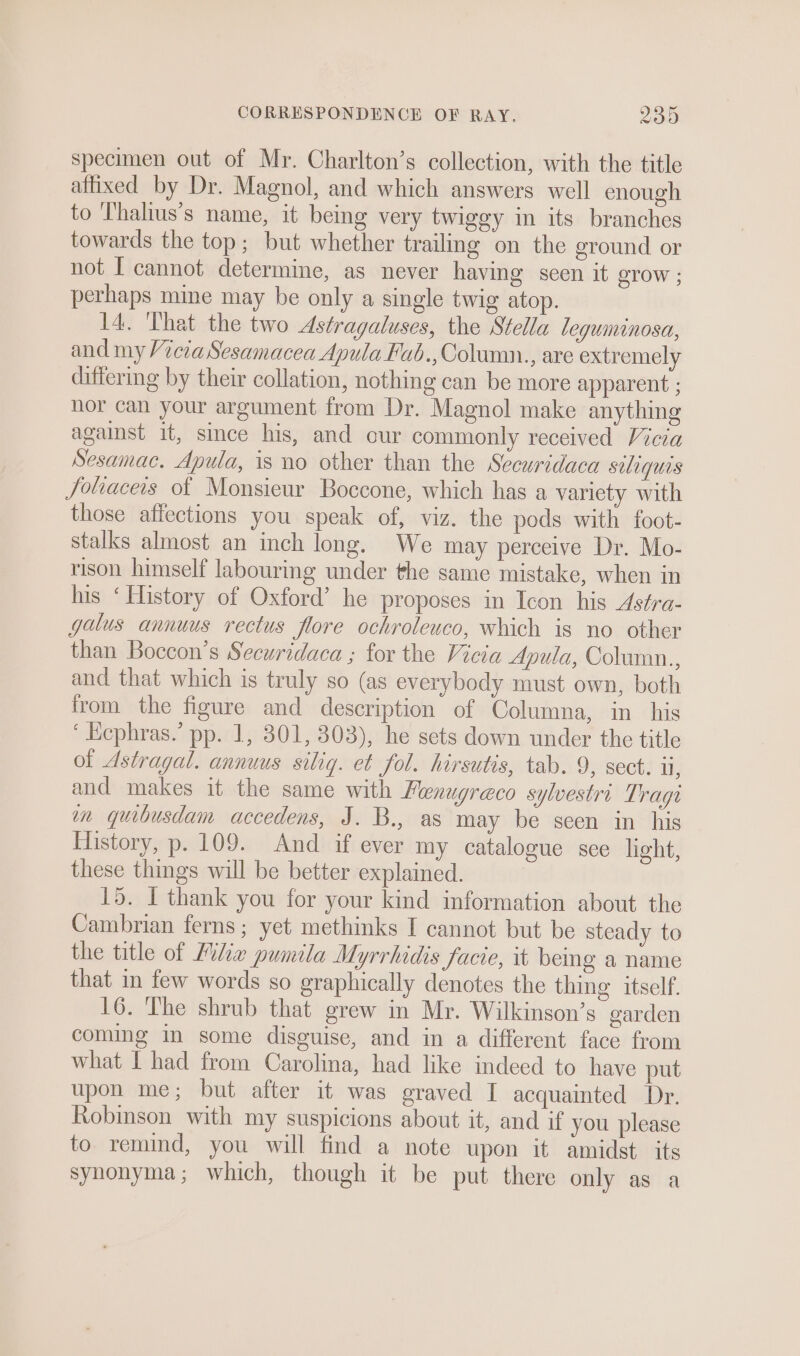 specimen out of Mr. Charlton’s collection, with the title affixed by Dr. Magnol, and which answers well enough to Thalius’s name, it being very twiggy in its branches towards the top; but whether trailing on the ground or not I cannot determine, as never having seen it STOW ; perhaps mine may be only a single twig atop. I4. That the two Astragaluses, the Stella leguminosa, and my Vicia Sesamacea Apula Fab., Column., are extremely differing by their collation, nothing can be more apparent ; nor can your argument from Dr. Magnol make anything against it, since his, and cur commonly received Vicia Sesamac. Apula, is no other than the Securidaca suliquas Joliaceis of Monsieur Boccone, which has a variety with those affections you speak of, viz. the pods with foot- stalks almost an inch long. We may perceive Dr. Mo- rison himself labouring under the same mistake, when in his ‘History of Oxford’ he proposes in Icon his Astra- galus annuus rectus flore ochroleuco, which is no other than Boccon’s Securidaca ; for the Vicia Apula, Column.., and that which is truly so (as everybody must own, both from the figure and description of Columna, in his ‘ Ecphras.’ pp. 1, 301, 303), he sets down under the title of Astragal. annuus siliq. et fol. hirsutis, tab. 9, sect. u, and makes it the same with Fenugreco sylvestri Trage in quibusdam accedens, J. B., as may be seen in his History, p. 109. And if ever my catalogue sce light, these things will be better explained. 15. I thank you for your kind information about the Cambrian ferns ; yet methinks I cannot but be steady to the title of Mile pumila Myrrhidis facie, it being a name that in few words so graphically denotes the thing itself. 16. The shrub that grew in Mr. Wilkinson’s garden coming in some disguise, and in a different face from what I had from Carolina, had like indeed to have put upon me; but after it was graved I acquainted Dr. Robinson with my suspicions about it, and if you please to remind, you will find a note upon it amidst its syhonyma; which, though it be put there only as a