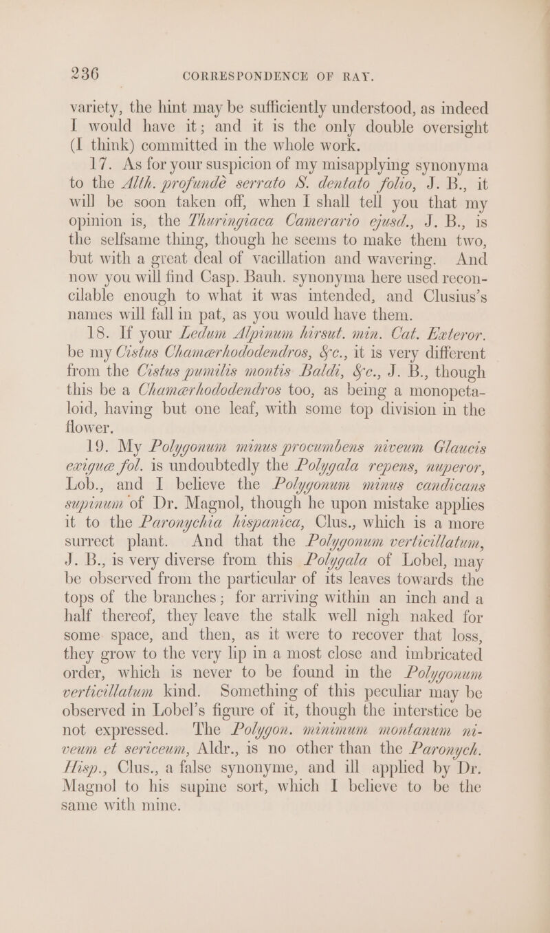 variety, the hint may be sufficiently understood, as indeed I would have it; and it is the only double oversight (I think) committed in the whole work. 17. As for your suspicion of my misapplying synonyma to the Alth. profunde serrato S. dentato folio, J. B., it will be soon taken off, when I shall tell you that my opinion is, the Zhuringiaca Camerario ejusd., J. B., is the selfsame thing, though he seems to make them two, but with a great deal of vacillation and wavering. And now you will find Casp. Bauh. synonyma here used recon- cilable enough to what it was intended, and Clusius’s names will fallin pat, as you would have them. 18. If your Ledum Alpinum hirsut. min. Cat. Exteror. be my Cistus Chamerhododendros, Sc., it is very different from the Crstus pumilis montis Baldi, Sc., J. B., though this be a Chamerhododendros too, as being a monopeta- loid, having but one leaf, with some top division in the flower. 19. My Polygonum minus procumbens niveum Glaucis exigue fol. is undoubtedly the Polygala repens, nuperor, Lob., and I believe the Polygonum minus candicans supinum of Dr, Magnol, though he upon mistake applies it to the Paronychia hispanica, Clus., which is a more surrect plant. And that the Polygonum verticillatum, J. B., is very diverse from this Polygala of Lebel, may be observed from the particular of its leaves towards the tops of the branches; for arriving within an inch and a half thereof, they leave the stalk well nigh naked for some space, and then, as it were to recover that loss, they grow to the very lip im a most close and imbricated order, which is never to be found in the Polygonum verticillatum kind. Something of this peculiar may be observed in Lobel’s figure of it, though the interstice be not expressed. The Polygon. minimum montanum ni- veum et sericeum, Aldr., is no other than the Paronych. Hisp., Clus., a false synonyme, and ill applied by Dr. Magnol to his supine sort, which I believe to be the same with mine.