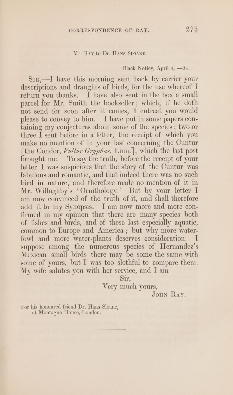 Mr. Ray to Dr. Hans SLOANE. Black Notley, April 4, —94. Sir,—I have this morning sent back by carrier your descriptions and draughts of birds, for the use whereof I return you thanks. I have also sent im the box a small parcel for Mr. Smith the bookseller; which, if he doth not send for soon after it comes, I entreat you would please to convey to him. I have put in some papers con- taining my conjectures about some of the species ; two or three I sent before in a letter, the receipt of which you make no mention of im your last concerning the Cuntur [the Condor, Vultur Gryphus, Linn. |, which the last post brought me. ‘To say the truth, before the receipt of your letter I was suspicious that the story of the Cuntur was fabulous and romantic, and that indeed there was no such bird in nature, and therefore made no mention of it in Mr. Willughby’s ‘ Ornithology.” But by your letter I am now convinced of the truth of it, and shall therefore add it to my Synopsis. I am now more and more con- firmed in my opinion that there are many species both of fishes and birds, and of these last especially aquatic, common to Europe and America; but why more water- fowl and more water-plants deserves consideration. | suppose among the numerous species of Hernandez’s Mexican small birds there may be some the same with some of yours, but I was too slothful to compare them. My wife salutes you with her service, and | am Sir, Very much yours, Joun Ray. For his honoured friend Dr. Hans Sloane,