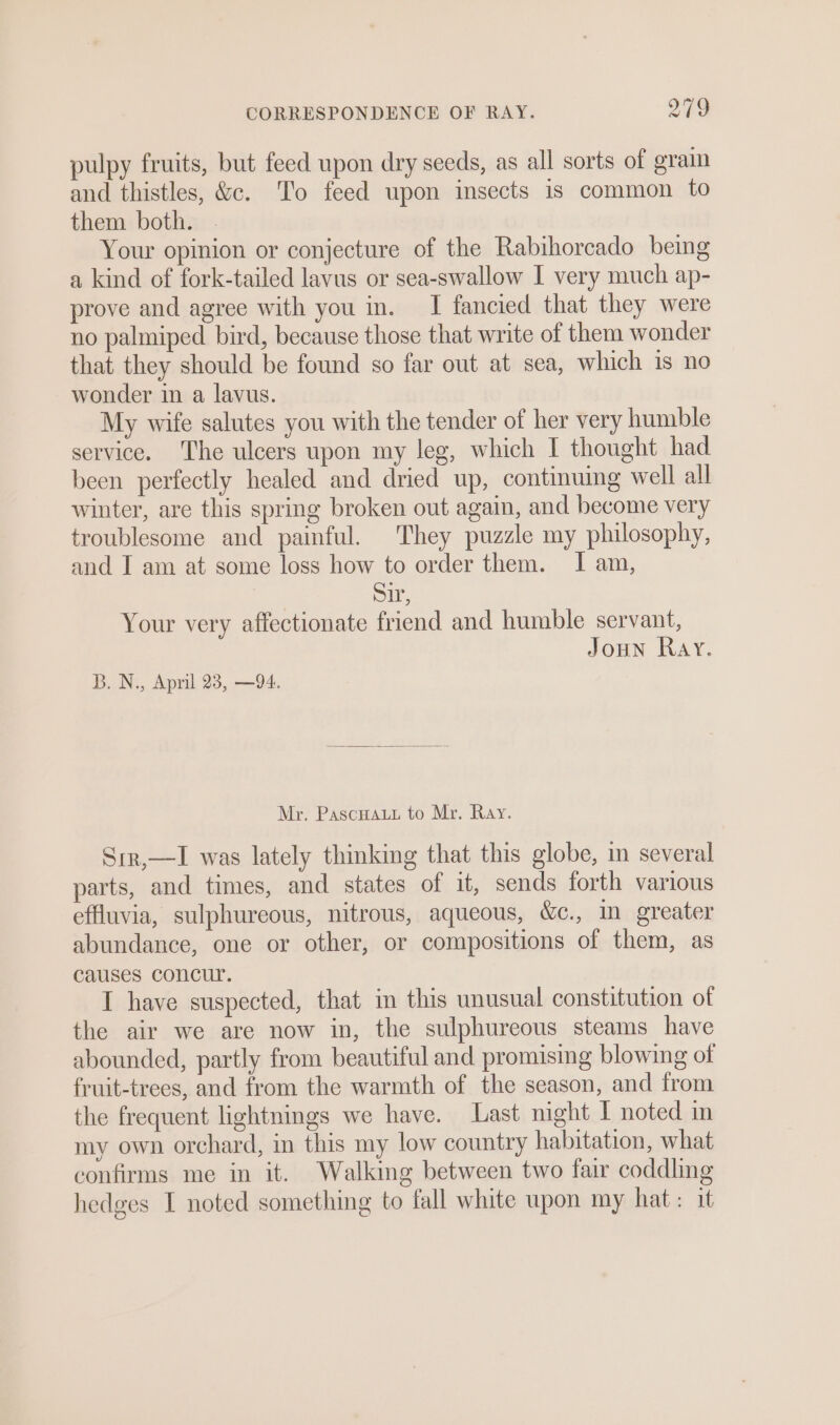 pulpy fruits, but feed upon dry seeds, as all sorts of grain and thistles, &amp;c. To feed upon insects is common to them both. Your opinion or conjecture of the Rabihorcado being a kind of fork-tailed lavus or sea-swallow I very much ap- prove and agree with you in. I fancied that they were no palmiped bird, because those that write of them wonder that they should be found so far out at sea, which 1s no wonder in a lavus. My wife salutes you with the tender of her very humble service. The ulcers upon my leg, which I thought had been perfectly healed and dried up, continuing well all winter, are this spring broken out again, and become very troublesome and painful. They puzzle my philosophy, and I am at some loss how to order them. I am, Sir, Your very affectionate friend and humble servant, JouN Ray. B. N., April 23, —94. Mr. Pascuaut to Mr. Ray. Srr,—I was lately thinking that this globe, in several parts, and times, and states of it, sends forth various effluvia, sulphureous, nitrous, aqueous, &amp;c., in greater abundance, one or other, or compositions of them, as causes concur. I have suspected, that in this unusual constitution of the air we are now in, the sulphureous steams have abounded, partly from beautiful and promising blowing of fruit-trees, and from the warmth of the season, and from the frequent lightnings we have. Last night I noted in my own orchard, in this my low country habitation, what confirms me in it. Walking between two fair coddling hedges I noted something to fall white upon my hat: it