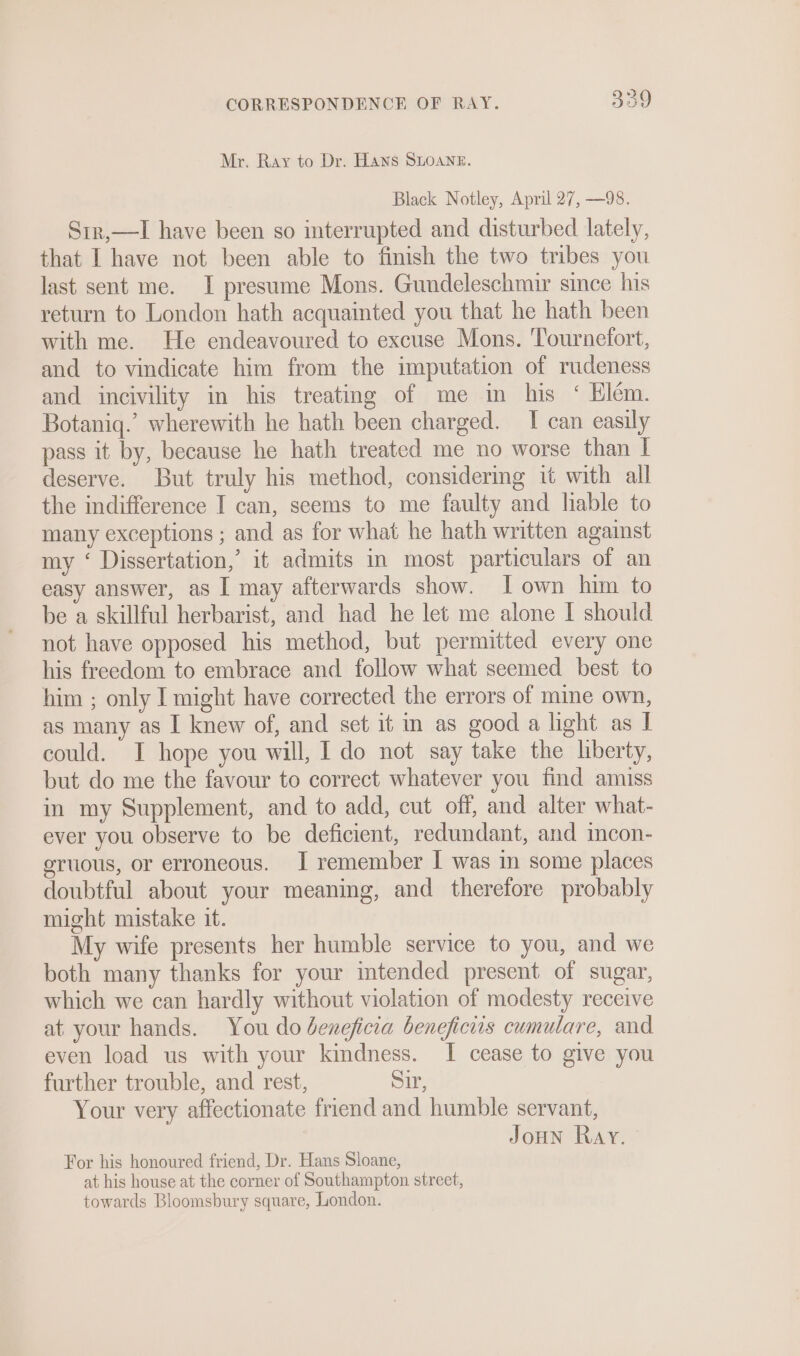 Mr. Ray to Dr. Hans SLOANE. Black Notley, April 27, —98. Sir,—I have been so interrupted and disturbed lately, that I have not been able to finish the two tribes you last sent me. I presume Mons. Gundeleschmir since his return to London hath acquainted you that he hath been with me. He endeavoured to excuse Mons. Tournefort, and to vindicate him from the imputation of rudeness and incivility in his treating of me in his ‘ Elém. Botaniq.’ wherewith he hath been charged. I can easily pass it by, because he hath treated me no worse than I deserve. But truly his method, considering it with all the indifference I can, seems to me faulty and hable to many exceptions ; and as for what he hath written against my ‘ Dissertation,’ it admits in most particulars of an easy answer, as I may afterwards show. [own him to be a skillful herbarist, and had he let me alone I should not have opposed his method, but permitted every one his freedom to embrace and follow what seemed best to him ; only I might have corrected the errors of mine own, as many as I knew of, and set it in as good a light as I could. I hope you will, I do not say take the hberty, but do me the favour to correct whatever you find amiss in my Supplement, and to add, cut off, and alter what- ever you observe to be deficient, redundant, and incon- eruious, or erroneous. I remember I was in some places doubtful about your meaning, and therefore probably might mistake it. My wife presents her humble service to you, and we both many thanks for your intended present of sugar, which we can hardly without violation of modesty receive at your hands. You do deneficia beneficiis cumulare, and even load us with your kindness. I cease to give you further trouble, and rest, Sir, Your very affectionate friend and humble servant, Joun Ray. - For his honoured friend, Dr. Hans Sloane, at his house at the corner of Southampton street,