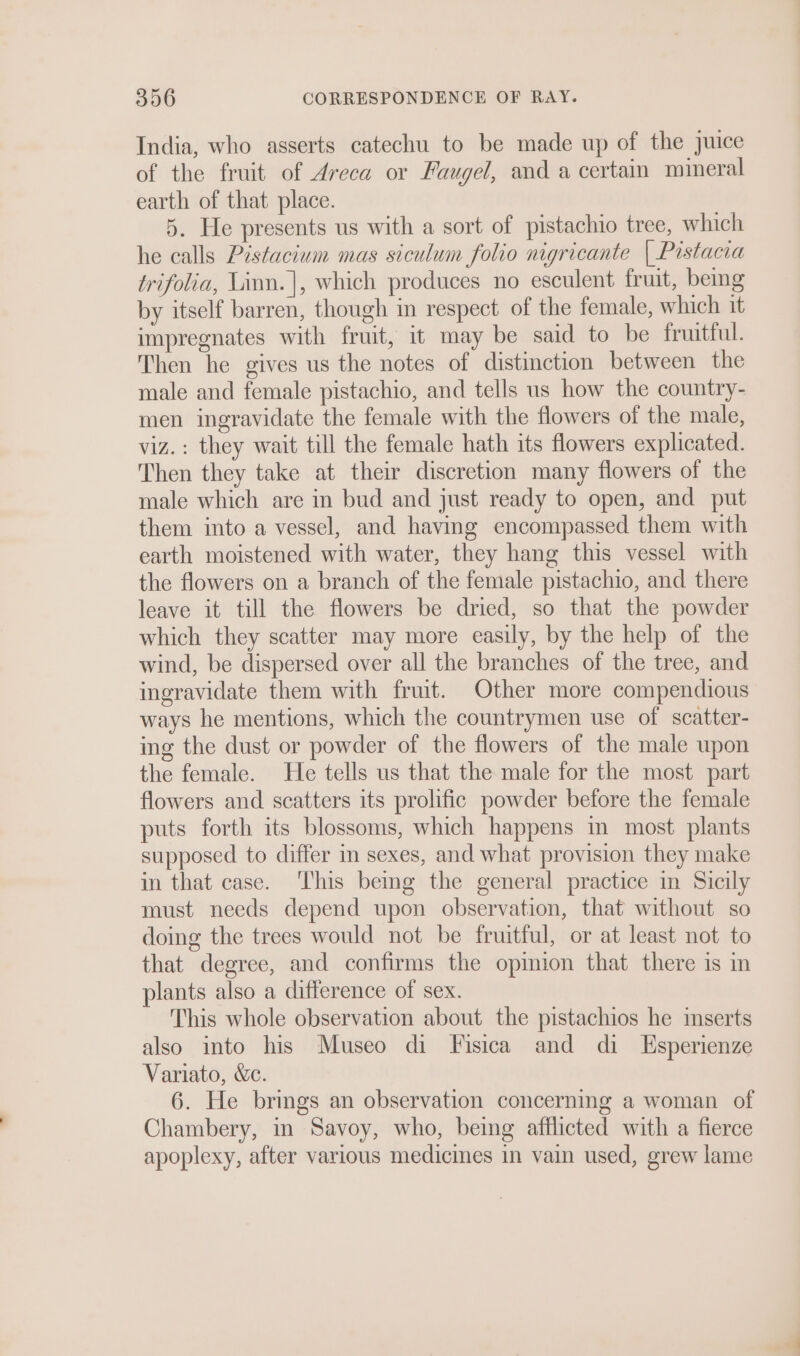 India, who asserts catechu to be made up of the juice of the fruit of Areca or Faugel, and a certain mineral earth of that place. 5. He presents us with a sort of pistachio tree, which he calls Pistacium mas siculum folio nigricante | Pistacra trifolia, Linn.|, which produces no esculent fruit, bemg by itself barren, though in respect of the female, which it impregnates with fruit, it may be said to be fruitful. Then he gives us the notes of distinction between the male and female pistachio, and tells us how the country- men ingravidate the female with the flowers of the male, viz. : they wait till the female hath its flowers explicated. Then they take at their discretion many flowers of the male which are in bud and just ready to open, and put them into a vessel, and having encompassed them with earth moistened with water, they hang this vessel with the flowers on a branch of the female pistachio, and there leave it till the flowers be dried, so that the powder which they scatter may more easily, by the help of the wind, be dispersed over all the branches of the tree, and ingravidate them with fruit. Other more compendious ways he mentions, which the countrymen use of scatter- ing the dust or powder of the flowers of the male upon the female. He tells us that the male for the most part flowers and scatters its prolific powder before the female puts forth its blossoms, which happens m most plants supposed to differ in sexes, and what provision they make in that case. ‘his bemg the general practice in Sicily must needs depend upon observation, that without so doing the trees would not be fruitful, or at least not to that degree, and confirms the opmion that there is in plants also a difference of sex. This whole observation about the pistachios he inserts also into his Museo di Fisica and di Esperienze Variato, &amp;c. 6. He brings an observation concerning a woman of Chambery, m Savoy, who, being afflicted with a fierce apoplexy, after various medicmes in vain used, grew lame