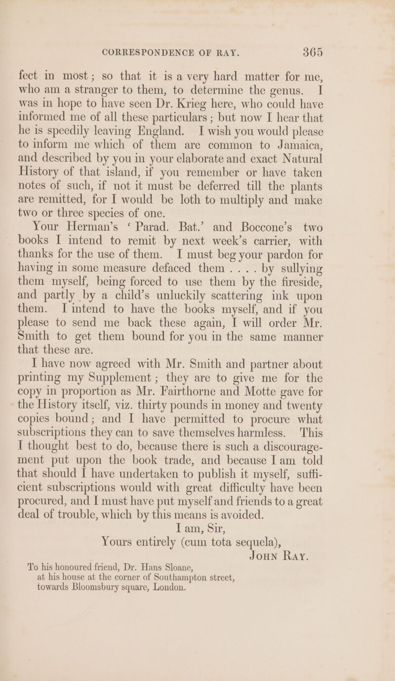 fect in most; so that it is a very hard matter for me, who am a stranger to them, to determine the genus. I was in hope to have seen Dr. Krieg here, who could have informed me of all these particulars ; but now I hear that he is speedily leaving England. I wish you would please to inform me which of them are common to Jamaica, and described by you in your elaborate and exact Natural History of that island, if you remember or have taken notes of such, if not it must be deferred till the plants are remitted, for I would be loth to multiply and make two or three species of one. Your Herman’s ‘ Parad. Bat.’ and Boccone’s two books I intend to remit by next week’s carrier, with thanks for the use of them. I must beg your pardon for having in some measure defaced them... . by sullying them myself, being forced to use them by the fireside, and partly by a child’s unluckily scattering ink upon them. JI intend to have the books myself, and if you please to send me back these again, I will order Mr. Smith to get them bound for you in the same manner that these are. I have now agreed with Mr. Smith and partner about printing my Supplement ; they are to give me for the copy in proportion as Mr. Fairthorne and Motte gave for the History itself, viz. thirty pounds in money and twenty copies bound; and I have permitted to procure what subscriptions they can to save themselves harmless. This I thought best to do, because there is such a discourage- ment put upon the book trade, and because I am told that should I have undertaken to publish it myself, suftfi- cient subscriptions would with great difficulty have been procured, and I must have put myself and friends to a great deal of trouble, which by this means is avoided. I am, Sir, Yours entirely (cum tota sequela), JOHN Ray. To his honoured friend, Dr. Hans Sloane, at his house at the corner of Southampton street, towards Bloomsbury square, London.