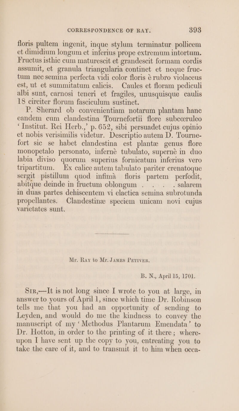 floris pultem ingenit, inque stylum terminatur pollicem et dimidium longum et inferius prope extremum intortum. Fructus isthic cum maturescit et grandescit formam cordis assumit, et granula triangularia continet et neque fruc- tum nec semina perfecta vidi color floris 6 rubro violaceus est, ut et summitatum calicis. Caules et floram pediculi albi sunt, carnosi teneri et fragiles, unusquisque caulis 18 circiter florum fasciculum sustinet. P. Sherard ob convenientiam notarum plantam hanc eandem cum clandestina Tournefortii flore subcceruleo ‘Institut. Rei Herb.,’ p. 652, sibi persuadet cujus opinio et nobis verisimilis videtur. Descriptio autem D. Tourne- fort sic se habet clandestina est planta genus flore monopetalo personato, inferné tubulato, superné in duo labia diviso quorum superius fornicatum inferius vero tripartitum. Ex calice autem tabulato pariter crenatoque sergit pistillum quod infima fioris partem perfodit, abitque deinde in fructum oblongum . . . . salarem in duas partes dehiscentem vi elactica semina subrotunda propellantes. Clandestinse speciem unicam novi cujus varietates sunt. Mr. Ray to Mr. James PETIVER. B. Wj chpril 5, 1708. Sir,—It is not long since I wrote to you at large, in answer to yours of April 1, since which time Dr. Robinson tells me that you had an opportunity of sending to Leyden, and would do me the kindness to convey the manuscript of my ‘Methodus Plantarum Emendata’ to Dr. Hotton, in order to the printing of it there; where- upon I have sent up the copy to you, entreating you to take the care of it, and to transmit it to him when occa-