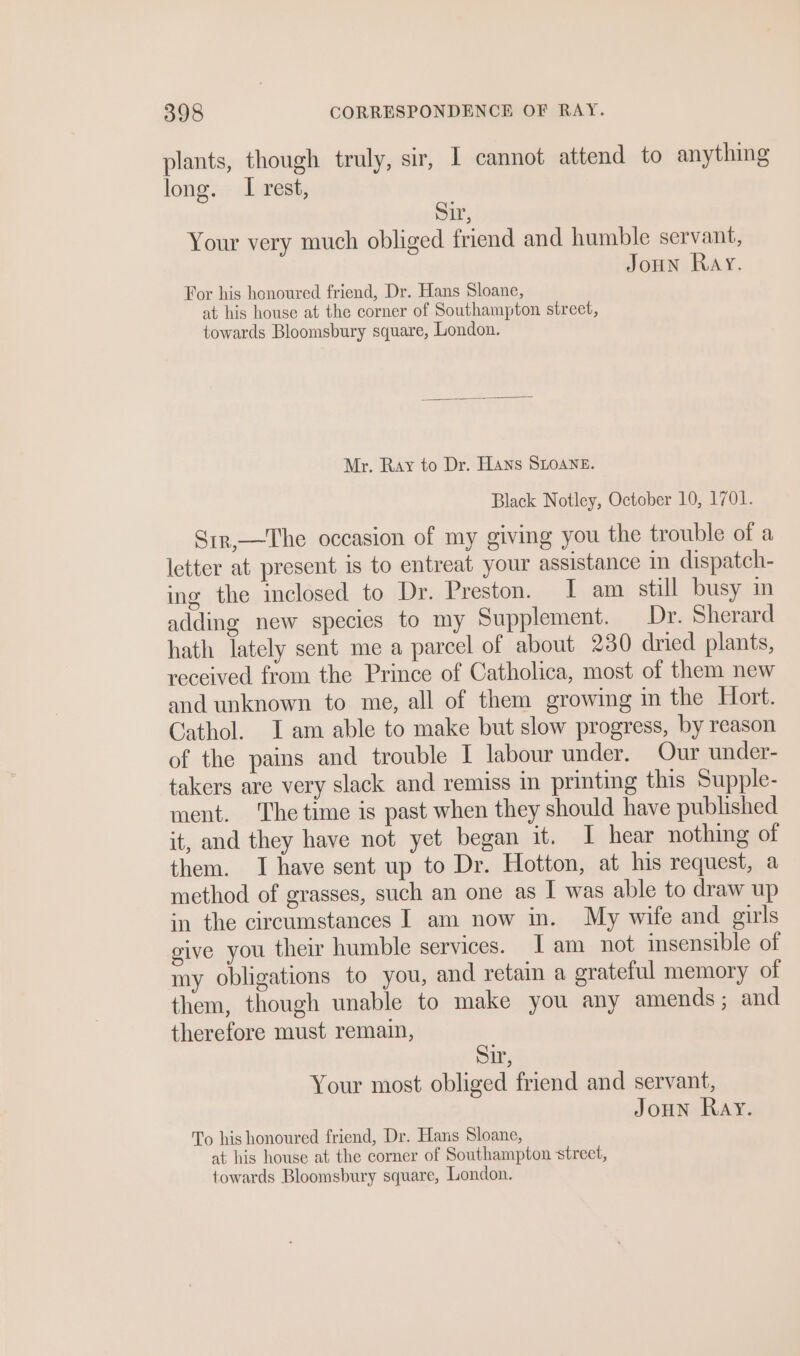 plants, though truly, sir, I cannot attend to anything long. I rest, Sir, Your very much obliged friend and humble servant, JoHN Ray. For his honoured friend, Dr. Hans Sloane, at his house at the corner of Southampton street, towards Bloomsbury square, London. Mr. Ray to Dr. Hans SLOANE. Black Notley, October 10, 1701. Sir,—The occasion of my giving you the trouble of a letter at present is to entreat your assistance in dispatch- ing the inclosed to Dr. Preston. I am still busy im adding new species to my Supplement. Dr. Sherard hath lately sent me a parcel of about 230 dried plants, received from the Prince of Catholica, most of them new and unknown to me, all of them growing in the Hort. Cathol. Iam able to make but slow progress, by reason of the pains and trouble I labour under. Our under- takers are very slack and remiss in printing this Supple- ment. The time is past when they should have published it, and they have not yet began it. I hear nothing of them. I have sent up to Dr. Hotton, at his request, a method of grasses, such an one as I was able to draw up in the circumstances I am now in. My wife and girls give you their humble services. [am not insensible of my obligations to you, and retain a erateful memory of them, though unable to make you any amends; and therefore must remain, Sir, Your most obliged friend and servant, Joun Ray. To his honoured friend, Dr. Hans Sloane, at his house at the corner of Southampton street, towards Bloomsbury square, London.