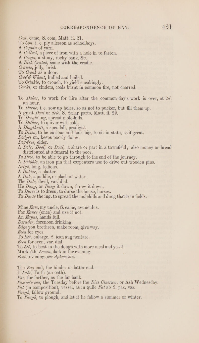 Com, came, S. com, Matt. ii. 21. To Con, i. e. ply alesson as schoolboys. A Coppin of yarn. A Cottrei, a piece of iron with a hole in to fasten. A Cragg, a stony, rocky bank, &amp;c. A Dish Cratch, same with the cradle. Crawse, jolly, brisk. To Creak as a door. Creed Wheat, hulled and boiled. To Crinkle, to crouch, to yield sneakingly. Cowks, or cinders, coals burnt in common fire, not charred. To Daker, to work for hire after the common day’s work is over, at 2d. an hour. To Darne, i. e. sow up holes, so as not to pucker, but fill them up. A great Deal or dele, 8. Selar parts, Matt. ii. 22. To Deeght ing, spread mole-hills. To Dither, to quiver with cold. A Dingthrift, a spendall, prodigal. To Dizen, to be curious and look big, to sit in state, as if great. Dodges on, keeps poorly doing. Dog-tree, elder. A Dole, Dool, or Doal, a share or part in a townfield; also money or bread distributed at a funeral to the poor. To Dree, to be able to go through to the end of the journey. A Dribble, an iron pin that carpenters use to drive out wooden pins. Drigh, long, tedious. A Dubler, a platter. A Dub, apuddle, or plash of water. The Dale, devil, var. dial. He Dung, or Dang it down, threw it down. To Durse is to dress; to durse the house, horses. To Durse the ing, to spread the molehills and dung that is in fields. Mine Zam, my uncle, 8. eame, avunculus. For Hance (once) and use it not. An Eapas, hands full. Earnder, forenoon drinking. Edge you brethren, make room, give way. Heen for eyes. To Lek, enlarge, S. ican augmentare. Keen for even, var. dial. To Ht, to beat in the dough with more meal and yeast. Murk rth’ Lemin, dark in the evening. Eeen, evening, per Apheresin. The Fug end, the hinder or latter end. TP Fake, Faith (an oath). Far, for farther, as the far bank. Fastne’s een, the Tuesday before the Dies Cinerum, or Ash Wednesday. Fat (in composition), vessel, as in guile Ya/ ab 8. pat, vas. Faugh, fallow ground. . To Faugh, to plough, and let it le fallow a summer or winter.