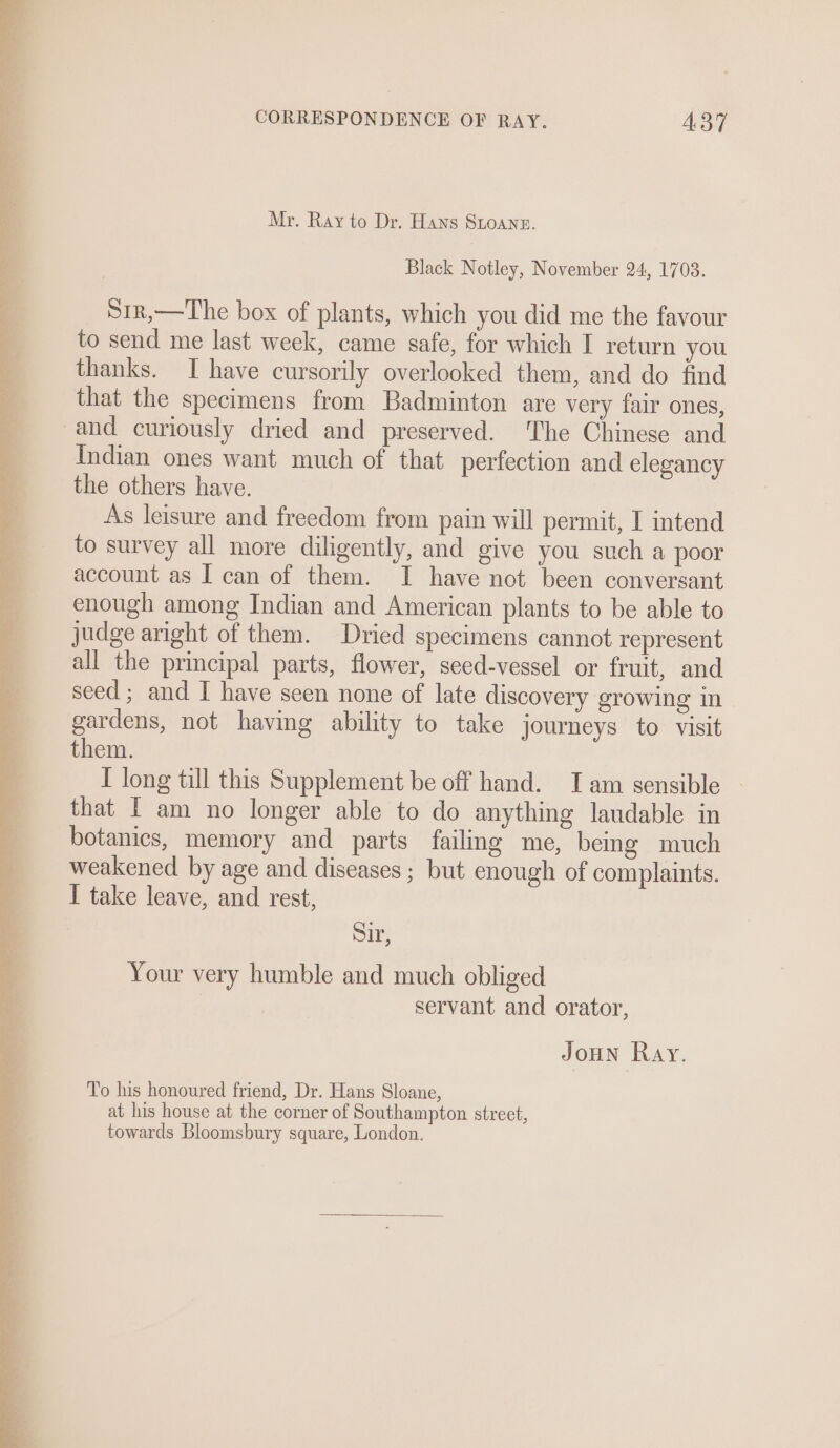 Mr. Ray to Dr. Hans StLoane. Black Notley, November 24, 1703. S1r,—The box of plants, which you did me the favour to send me last week, came safe, for which I return you thanks. I have cursorily overlooked them, and do find that the specimens from Badminton are very fair ones, and curiously dried and preserved. The Chinese and Indian ones want much of that perfection and elegancy the others have. As leisure and freedom from pain will permit, I intend to survey all more diligently, and give you such a poor account as I can of them. I have not been conversant enough among Indian and American plants to be able to judge aright of them. Dried specimens cannot represent all the principal parts, flower, seed-vessel or fruit, and seed ; and I have seen none of late discovery growing in gardens, not having ability to take journeys to visit them. I long till this Supplement be off hand. TI am sensible that [ am no longer able to do anything laudable in botanics, memory and parts failmg me, being much weakened by age and diseases ; but enough of complaints. I take leave, and rest, Sir, Your very humble and much obliged servant and orator, Joun Ray. To his honoured friend, Dr. Hans Sloane, at his house at the corner of Southampton street,