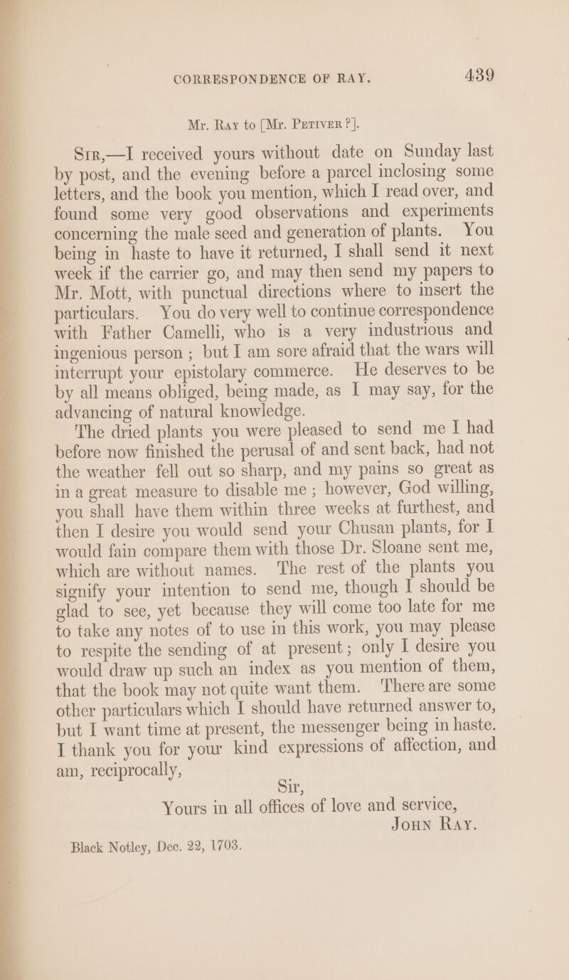 . 25° See CORRESPONDENCE OF RAY. A3Y Mr. Ray to [Mr. PEeriver ?]. Sir,—I received yours without date on Sunday last by post, and the evening before a parcel inclosing some letters, and the book you mention, which I read over, and found some very good observations and experiments concerning the male seed and generation of plants. You being in haste to have it returned, I shall send it next week if the carrier go, and may then send my papers to Mr, Mott, with punctual directions where to insert the particulars. You do very well to continue correspondence with Father Camelli, who is a very industrious and ingenious person ; but I am sore afraid that the wars will interrupt your epistolary commerce. He deserves to be by all means obliged, being made, as I may say, for the advancing of natural knowledge. The dried plants you were pleased to send me I had before now finished the perusal of and sent back, had not the weather fell out so sharp, and my pains so great as in a great measure to disable me ; however, God willing, you shall have them within three weeks at furthest, and then I desire you would send your Chusan plants, for I would fain compare them with those Dr. Sloane sent me, which are without names. The rest of the plants you signify your intention to send me, though I should be glad to see, yet because they will come too late for me to take any notes of to use in this work, you may please to respite the sending of at present; only I desire you would draw up such an index as you mention of them, that the book may not quite want them. ‘There are some other particulars which I should have returned answer to, but I want time at present, the messenger being 1n haste. I thank you for your kind expressions of affection, and am, reciprocally, Sir, Yours in all offices of love and service, Joun Ray.