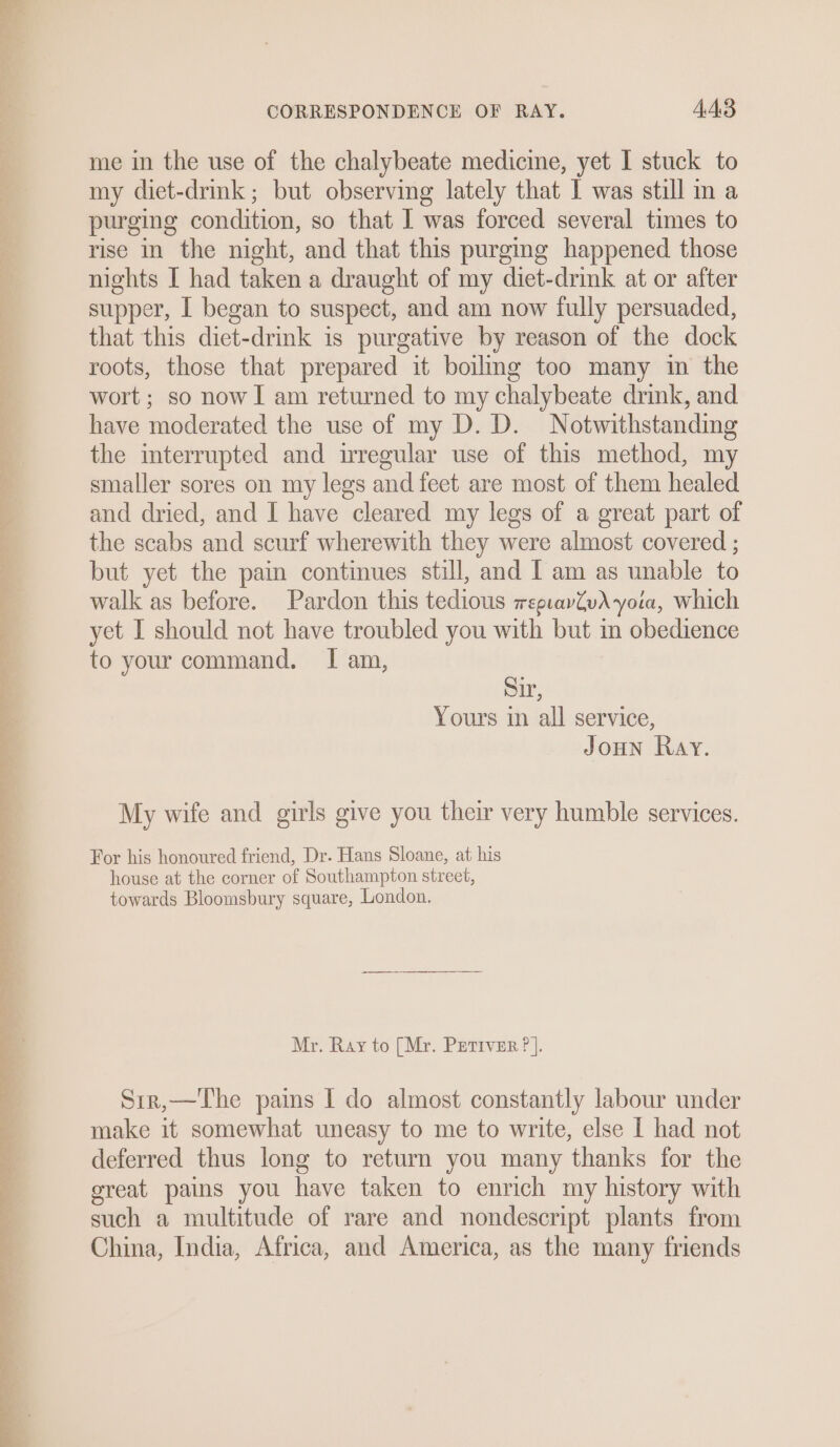 a 4;&gt; = CORRESPONDENCE OF RAY. 443 me in the use of the chalybeate medicine, yet I stuck to my diet-drink; but observing lately that I was still in a purging condition, so that I was forced several times to rise in the night, and that this purgmg happened those smaller sores on my legs and feet are most of them healed and dried, and I have cleared my legs of a great part of the scabs and scurf wherewith they were almost covered ; but yet the pain continues still, and I am as unable to walk as before. Pardon this tedious wepuavZvA yoia, which yet I should not have troubled you with but in obedience to your command. I am, Sir, Yours in all service, JoHN Ray. My wife and girls give you their very humble services. For his honoured friend, Dr. Hans Sloane, at his house at the corner of Southampton street, towards Bloomsbury square, London. Mr. Ray to [Mr. Petiver ? |. Sir,—The pains | do almost constantly labour under make it somewhat uneasy to me to write, else I had not deferred thus long to return you many thanks for the great pains you have taken to enrich my history with such a multitude of rare and nondescript plants from China, India, Africa, and America, as the many friends