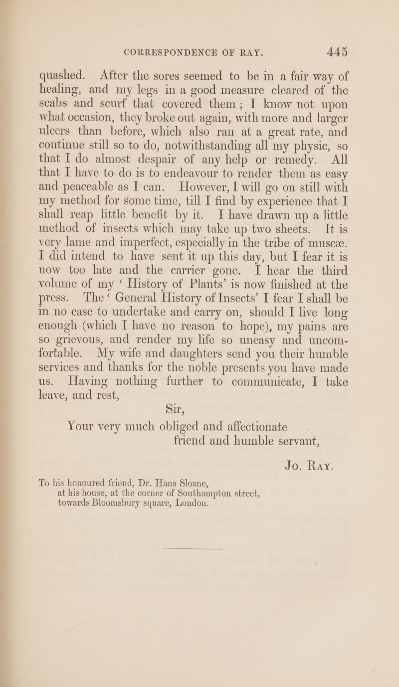 ee ee mee quashed. After the sores seemed to be in a fair way of healing, and my legs in a good measure cleared of the scabs and scurf that covered them; I know not upon what occasion, they broke out again, with more and larger ulcers than before, which also ran at a great rate, and continue still so to do, notwithstanding all my physic, so that I do almost despair of any help or remedy. All that I have to do is to endeavour to render them as easy and peaceable as I can. However, I will go on still with my method for some time, till I find by experience that I shall reap little benefit by it. I have drawn up a little method of insects which may take up two sheets. It is very lame and imperfect, especially in the tribe of muscee. I did intend to have sent it up this day, but I fear it is now too late and the carrier gone. I hear the third volume of my ‘ History of Plants’ is now finished at the press. The‘ General History of Insects’ I fear I shall be in no case to undertake and carry on, should I live long enough (which I have no reason to hope), my pains are so grievous, and render my life so uneasy and uncom- fortable. My wife and daughters send you their humble services and thanks for the noble presents you have made us. Having nothing further to communicate, I take leave, and rest, Sir, Your very much obliged and affectionate friend and humble servant, Jo. Ray, To his honoured friend, Dr. Hans Sloane, at his house, at the corner of Southampton street, towards Bloomsbury square, London.