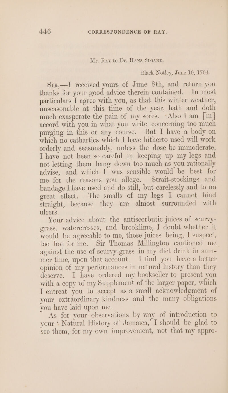 Mr. Ray to Dr. Hans SLoane. Black Notley, June 10, 1704. Sir,—I received yours of June 8th, and return you thanks for your good advice therein contained. In most particulars I agree with you, as that this winter weather, unseasonable at this time of the year, hath and doth much exasperate the pain of my sores. ~Also I am [in] accord with you in what you write concerning too much purging in this or any course. But I have a body on which no cathartics which I have hitherto used will work orderly and seasonably, unless the dose be immoderate. I have not been so careful in keeping up my legs and not letting them hang down too much as you rationally advise, and which I was sensible would be best for me for the reasons you allege. Strait-stockings and bandage I have used and do still, but carelessly and to no ereat effect. The smalls of my legs I cannot bind straight, because they are almost surrounded with ulcers. Your advice about the antiscorbutic juices of scurvy- erass, watercresses, and brooklime, I doubt whether it would be agrecable to me, those juices being, I suspect, too hot for me. Sir Thomas Millington cautioned me against the use of scurvy-grass in my diet drink in sum- mer time, upon that account. I find you have a better opinion of my performances in natural history than they deserve. I have ordered my bookseller to present you with a copy of my Supplement of the larger paper, which I entreat you to accept as a small acknowledgment of your extraordinary kindness and the many obligations you have laid upon me. As for your observations by way of introduction to your ‘ Natural History of Jamaica, I should be glad to see them, for my own improvement, not that my appro-