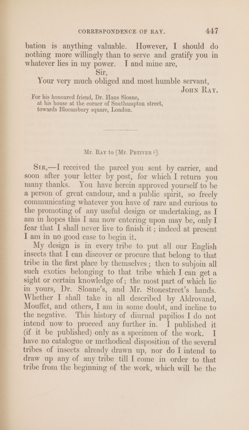 bation is anything valuable. However, I should do nothing more willingly than to serve and gratify you in whatever lies in my power. I and mine are, Sir, Your very much obliged and most humble servant, Joun Ray. For his honoured friend, Dr. Hans Sloane, at his house at the corner of Southampton street, towards Bloomsbury square, London. Mr. Ray to [Mr. Perrver ?]. S1r,—l received the parcel you sent by carrier, and soon after your letter by post, for which I return you many thanks. You have herein approved yourself to be a person of great candour, and a public spirit, so freely communicating whatever you have of rare and curious to the promoting of any useful design or undertaking, as I am. in hopes this [ am now entering upon may be, only I fear that I shall never live to finish it ; indeed at present I am in no good case to begin it. My design is in every tribe to put all our English insects that I can discover or procure that belong to that tribe in the first place by themselves ; then to subjoin all such exotics belonging to that tribe which I can get a sight or certain knowledge of; the most part of which lie in yours, Dr. Sloane’s, and Mr. Stonestreet’s hands. Whether I shall take in all described by Aldrovand, Moutiet, and others, I am in some doubt, and incline to the negative. This history of diurnal papilios I do not intend now to proceed any further in. I published it (if it be published) only as a specimen of the work. I have no catalogue or methodical disposition of the several tribes of insects already drawn up, nor do I intend to draw up any of any tribe till I come in order to that tribe from the beginning of the work, which will be the