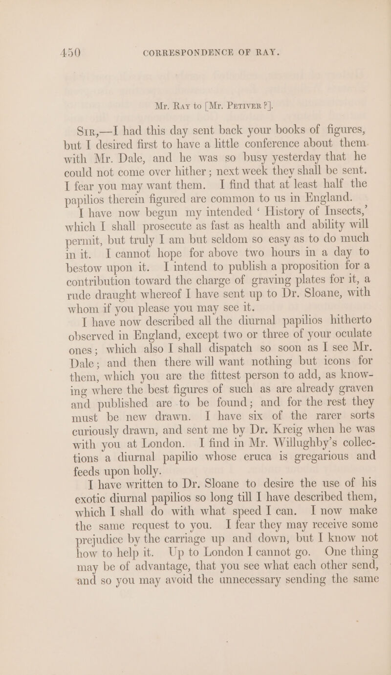 Mr. Ray to [Mr. Putriver ?]. Str,—I had this day sent back your books of figures, but I desired first to have a little conference about them. with Mr. Dale, and he was so busy yesterday that he could not come over hither ; next week they shall be sent. I fear you may want them. I find that at least half the papilios therein figured are common to us in England. I have now begun my intended ‘ History of Insects,’ which I shall prosecute as fast as health and ability will permit, but truly I am but seldom so easy as to do much in it. I cannot hope for above two hours in a day to bestow upon it. I intend to publish a proposition for a contribution toward the charge of graving plates for it, a rude draught whereof I have sent up to Dr. Sloane, with whom if you please you may see it. I have now described all the diurnal papilios hitherto observed in England, except two or three of your oculate ones; which also I shall dispatch so soon as I see Mr. Dale; and then there will want nothing but icons for them, which you are the fittest person to add, as know- ing where the best figures of such as are already graven and published are to be found; and for the rest they must be new drawn. I have six of the rarer sorts curiously drawn, and sent me by Dr. Kreig when he was with you at London. I find in Mr. Willughby’s collec- tions a diurnal papilio whose eruca is gregarious and feeds upon holly. I have written to Dr. Sloane to desire the use of his exotic diurnal papilios so long till I have described them, which I shall do with what speed I can. I now make the same request to you. I fear they may receive some prejudice by the carriage up and down, but I know not how to help it. Up to London I cannot go. One thing may be of advantage, that you see what each other send, and so you may avoid the unnecessary sending the same