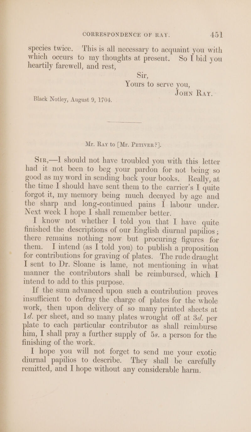 a CORRESPONDENCE OF RAY. AD] species twice. This is all necessary to acquaint you with which occurs to my thoughts at present. So I bid you heartily farewell, and rest, Sir, Yours to serve you, Joun Ray. Black Notley, August 9, 1704. Mr. Ray to [Mr. Prertver ?]. Sir,—l should not have troubled you with this letter had it not been to beg your pardon for not being so good as my word in sending back your books. Really, at the time I should have sent them to the carrier’s I quite forgot it, my memory being much decayed by age and the sharp and long-continued pains I labour under. Next week I hope I shall remember better. I know not whether I told you that I have quite finished the descriptions of our English diurnal papilios ; there remains nothing now but procuring figures for them. I intend (as I told you) to publish a proposition for contributions for graving of plates. The rude draught I sent to Dr. Sloane is lame, not mentioning in what manner the contributors shall be reimbursed, which I intend to add to this purpose. If the sum advanced upon such a contribution proves insufficient to defray the charge of plates for the whole work, then upon delivery of so many printed sheets at 1d. per sheet, and so many plates wrought off at 3d. per plate to each particular contributor as shall reimburse him, I shall pray a further supply of 5s. a person for the finishing of the work. [ hope you will not forget to send me your exotic diurnal papilios to describe. ‘They shall be carefully remitted, and I hope without any considerable harm.