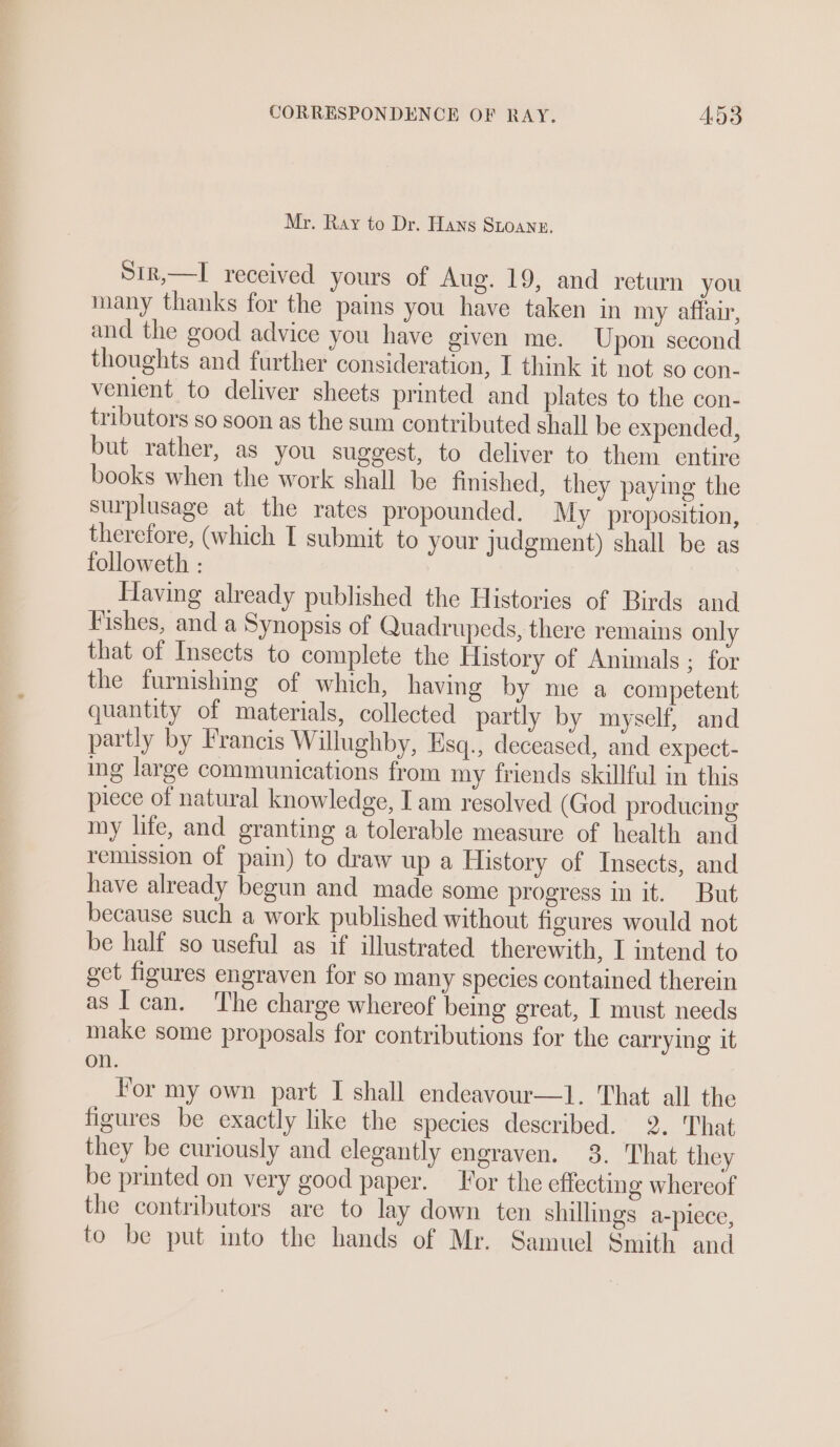 Mr. Ray to Dr. Hans Stoann. Sir,—I received yours of Aug. 19, and return you many thanks for the pains you have taken in my affair, and the good advice you have given me. Upon second thoughts and further consideration, I think it not so con- venient to deliver sheets printed and plates to the con- tributors so soon as the sum contributed shall be expended, but rather, as you suggest, to deliver to them entire books when the work shall be finished, they paying the surplusage at the rates propounded. My proposition, therefore, (which T submit to your judgment) shall be as followeth : Having already published the Histories of Birds and Fishes, and a Synopsis of Quadrupeds, there remains only that of Insects to complete the History of Animals ; for the furnishing of which, having by me a competent quantity of materials, collected partly by myself, and partly by Francis Willughby, Esq., deceased, and expect- ing large communications from my friends skillful in this piece of natural knowledge, I am resolved (God producing my life, and granting a tolerable measure of health and remission of pain) to draw up a History of Insects, and have already begun and made some progress in it. But because such a work published without figures would not be half so useful as if illustrated therewith, I intend to get figures engraven for so many species contained therein as I can. The charge whereof being great, I must needs make some proposals for contributions for the carrying it on. For my own part I shall endeavour—l. That all the figures be exactly like the species described. 2. That they be curiously and elegantly engraven. 3. That they be printed on very good paper. For the effecting whereof the contributors are to lay down ten shillings a-piece, to be put into the hands of Mr. Samuel Smith and