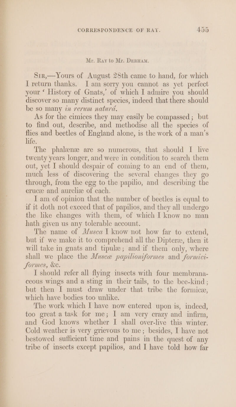 Mr. Ray to Mr. DERHAM. Sir,—Yours of August 28th came to hand, for which I return thanks. JI am sorry you cannot as yet perfect your ‘ History of Gnats,’ of which I admire you should discover so many distinct species, indeed that there should be so many ¢z rerum natura. As for the cimices they may easily be compassed ;_ but to find out, describe, and methodise all the species of flies and beetles of England alone, is the work of a man’s life. The phalenze are so numerous, that should I live twenty years longer, and were in condition to search them out, yet I should despair of coming to an end of them, much less of discovering the several changes they go through, from the egg to the papilio, and describing the erucee and aurelice of each. | I am of opinion that the number of beetles is equal to if it doth not exceed that of papilios, and they all undergo the like changes with them, of which I know no man hath given us any tolerable account. The name of J/usca I know not how far to extend, but if we make it to comprehend all the Diptere, then it will take in gnats and tipule; and if them only, where shall we place the Musce papilioniformes and formici- Jormes, Xe. I should refer all flymg msects with four membrana- ceous wings and a sting im their tails, to the bee-kind ; but then I must draw under that tribe the formicz, which have bodies too unlike. The work which I have now entered upon is, indeed, too great a task for me; I am very crazy and infirm, and God knows whether I shall over-live this winter. Cold weather is very grievous to me; besides, I have not bestowed sufficient time and pains in the quest of any tribe of msects except papilios, and I have told how far