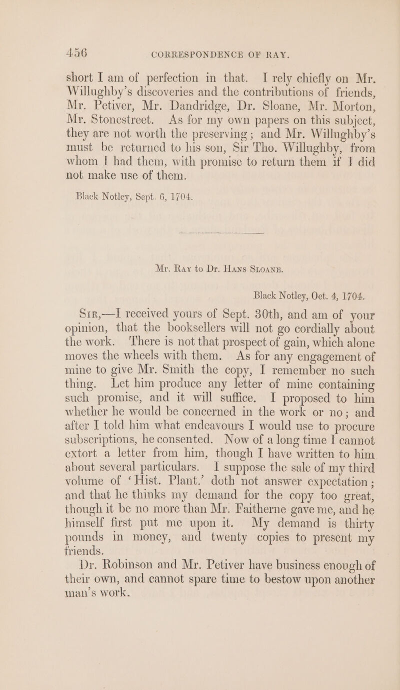 short I am of perfection in that. I rely chiefly on Mr. Willughby’s discoveries and the contributions of friends, Mr. Petiver, Mr. Dandridge, Dr. Sloane, Mr. Morton, Mr. Stonestreet. As for my own papers on this subject, they are not worth the preserving; and Mr. Willughby’s must be returned to his son, Sir Tho. Willughby, from whom I had them, with promise to return them if I did not make use of them. Black Notley, Sept. 6, 1704. Mr. Ray to Dr. Hans SLoAnn. Black Notley, Oct. 4, 1704. Sir,—l received yours of Sept. 30th, and am of your opinion, that the booksellers will not go cordially about the work. There is not that prospect of gain, which alone moves the wheels with them. As for any engagement of mine to give Mr. Smith the copy, I remember no such thing. Let him produce any letter of mine containing such promise, and it will suffice. I proposed to him whether he would be concerned in the work or no; and after I told him what endeavours I would use to procure subscriptions, he consented. Now of a long time I cannot extort a letter from him, though I have written to him about several particulars. I suppose the sale of my third volume of ‘ Hist. Plant.’ doth not answer expectation ; and that he thmks my demand for the copy too great, though it be no more than Mr. Faitherne gave me, and he himself first put me upon it. My demand is thirty pounds in money, and twenty copies to present my friends. Dr. Robmson and Mr. Petiver have business enough of their own, and cannot spare time to bestow upon another man’s work.