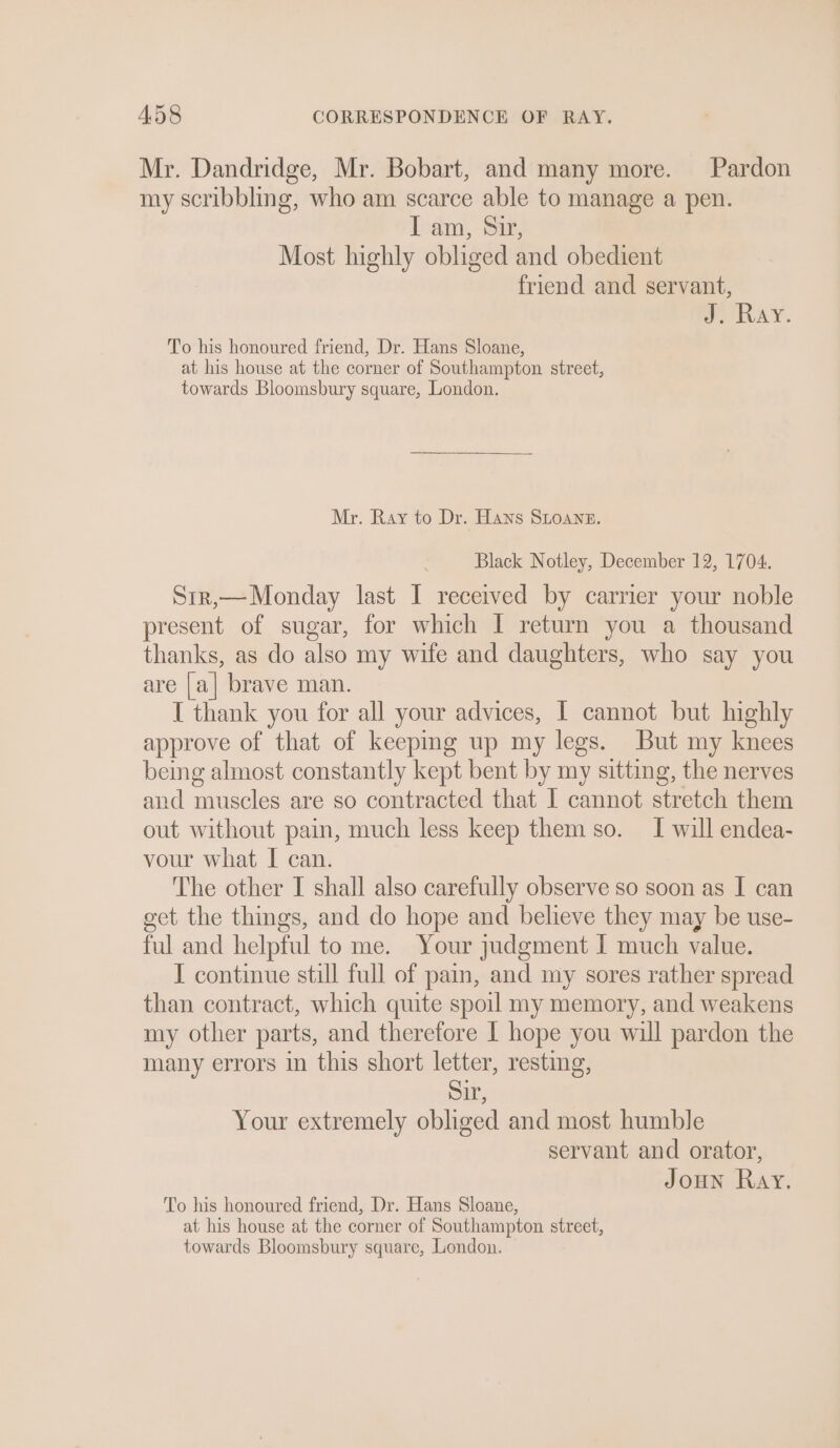 Mr. Dandridge, Mr. Bobart, and many more. Pardon my scribbling, who am scarce able to manage a pen. Il am, Siz, Most highly obliged and obedient friend and servant, go RAY. To his honoured friend, Dr. Hans Sloane, at his house at the corner of Southampton street, towards Bloomsbury square, London. Mr. Ray to Dr. Hans SLoane. Black Notley, December 12, 1704. Sir,— Monday last I received by carrier your noble present of sugar, for which I return you a thousand thanks, as do also my wife and daughters, who say you are [a] brave man. { thank you for all your advices, I cannot but highly approve of that of keeping up my legs. But my knees being almost constantly kept bent by my sitting, the nerves and muscles are so contracted that I cannot stretch them out without pain, much less keep them so. I will endea- vour what I can. The other I shall also carefully observe so soon as I can get the things, and do hope and believe they may be use- ful and helpful to me. Your judgment I much value. I continue still full of pain, and my sores rather spread than contract, which quite spoil my memory, and weakens my other parts, and therefore | hope you will pardon the many errors in this short letter, resting, Sir, Your extremely obliged and most humble servant and orator, Joun Ray. To his honoured friend, Dr. Hans Sloane, at his house at the corner of Southampton street, towards Bloomsbury square, London.
