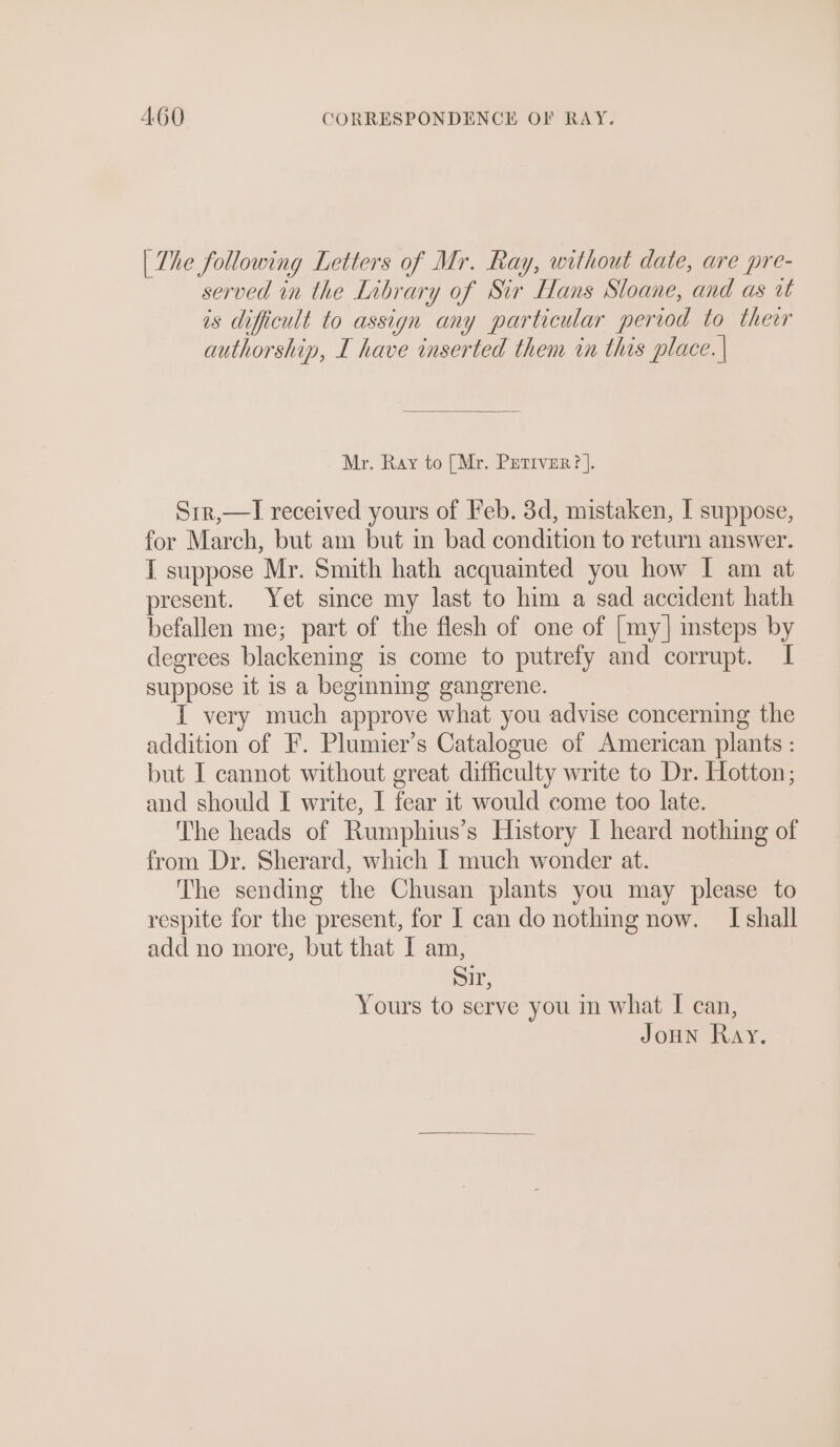 | The following Letters of Mr. Ray, without date, are pre- served in the Library of Sir Hans Sloane, and as ut is dificult to assign any particular period to thewr authorship, I have inserted them in this place. | Mr. Ray to [Mr. Petiver?]. Sir,—TI received yours of Feb. 3d, mistaken, I suppose, for March, but am but in bad condition to return answer. I suppose Mr. Smith hath acquainted you how I am at present. Yet since my last to him a sad accident hath befallen me; part of the flesh of one of [my] insteps by degrees blackening is come to putrefy and corrupt. I suppose it is a beginning gangrene. I very much approve what you advise concerning the addition of F. Plumier’s Catalogue of American plants : but I cannot without great difficulty write to Dr. Hotton; and should I write, I fear it would come too late. The heads of Rumphius’s History I heard nothing of from Dr. Sherard, which I much wonder at. The sending the Chusan plants you may please to respite for the present, for I can do nothing now. I shall add no more, but that I am, Sir, Yours to serve you in what I can,