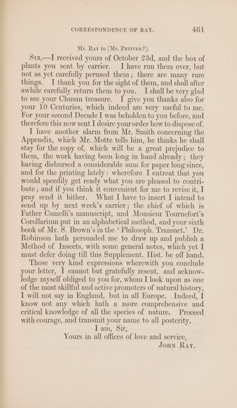 Mr. Ray to [Mr. Prettver ?]. Si1r,—I received yours of October 23d, and the box of plants you sent by carrier. I have run them over, but not as yet carefully perused them; there are many rare things. I thank you for the sight of them, and shall after awhile carefully return them to you. I shall be very glad _to see your Chusan treasure. I give you thanks also for your 10 Centuries, which indeed are very useful to me. For your second Decade I was beholden to you before, and therefore this now sent I desire your order how to dispose of. I have another alarm from Mr. Smith concerning the Appendix, which Mr. Motte tells him, he thinks he shall stay for the copy of, which will be a great prejudice to them, the work having been long in hand already; they having disbursed a considerable sum for paper long since, and for the printing lately: wherefore I entreat that you would speedily get ready what you are pleased to contri- bute ; and if you think it convenient for me to revise it, I pray send it hither. What I have to insert I intend to send up by next week’s carrier; the chief of which is Father Camelli’s manuscript, and Monsieur 'ournefort’s Corollarium put in an alphabetical method, and your sixth book of Mr. S. Brown’s in the ‘ Philosoph. Transact.’ Dr. Robinson hath persuaded me to draw up and publish a Method of Insects, with some general notes, which yet I must defer doing till this Supplement. Hist. be off hand. Those very kind expressions wherewith you conclude your letter, I cannot but gratefully resent, and acknow- ledge myself obliged to you for, whom I look upon as one of the most skillful and active promoters of natural history, I will not say in England, but in all Europe. Indeed, I know not any which hath a more comprehensive and critical knowledge of all the species of nature. Proceed with courage, and transmit your name to all posterity, Lt am: Sir, Yours in all offices of love and service,