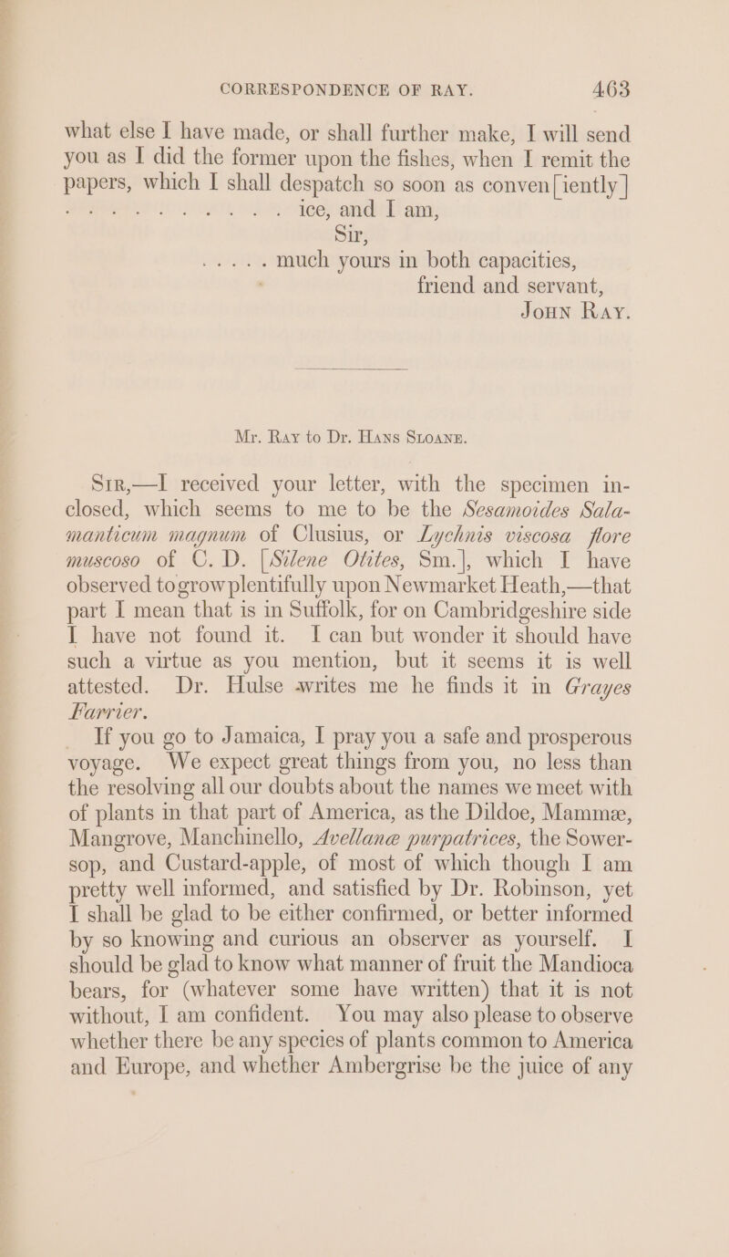 what else I have made, or shall further make, I will send you as I did the former upon the fishes, when I remit the papers, which I shall despatch so soon as conven[iently | a LAs aD . ice, and I am, Sir, ae Te, much yours in both capacities, : friend and servant, JoHN Ray. Mr. Ray to Dr. Hans SLoane. Sir,—I received your letter, with the specimen in- closed, which seems to me to be the Sesamoides Sala- manticum magnum of Clusius, or Lychnis viscosa flore muscoso of C.D. [Silene Otites, Sm.|, which I have observed togrow plentifully upon Newmarket Heath,—that part IL mean that is in Suffolk, for on Cambridgeshire side I have not found it. I can but wonder it should have such a virtue as you mention, but it seems it is well attested. Dr. Hulse writes me he finds it in Grayes Harrier. If you go to Jamaica, I pray you a safe and prosperous voyage. We expect great things from you, no less than the resolving all our doubts about the names we meet with of plants in that part of America, as the Dildoe, Mamme, Mangrove, Manchinello, Avellane purpatrices, the Sower- sop, and Custard-apple, of most of which though I am pretty well mformed, and satisfied by Dr. Robinson, yet I shall be glad to be either confirmed, or better informed by so knowing and curious an observer as yourself. I should be glad to know what manner of fruit the Mandioca bears, for (whatever some have written) that it is not without, I am confident. You may also please to observe whether there be any species of plants common to America and Europe, and whether Ambergrise be the juice of any