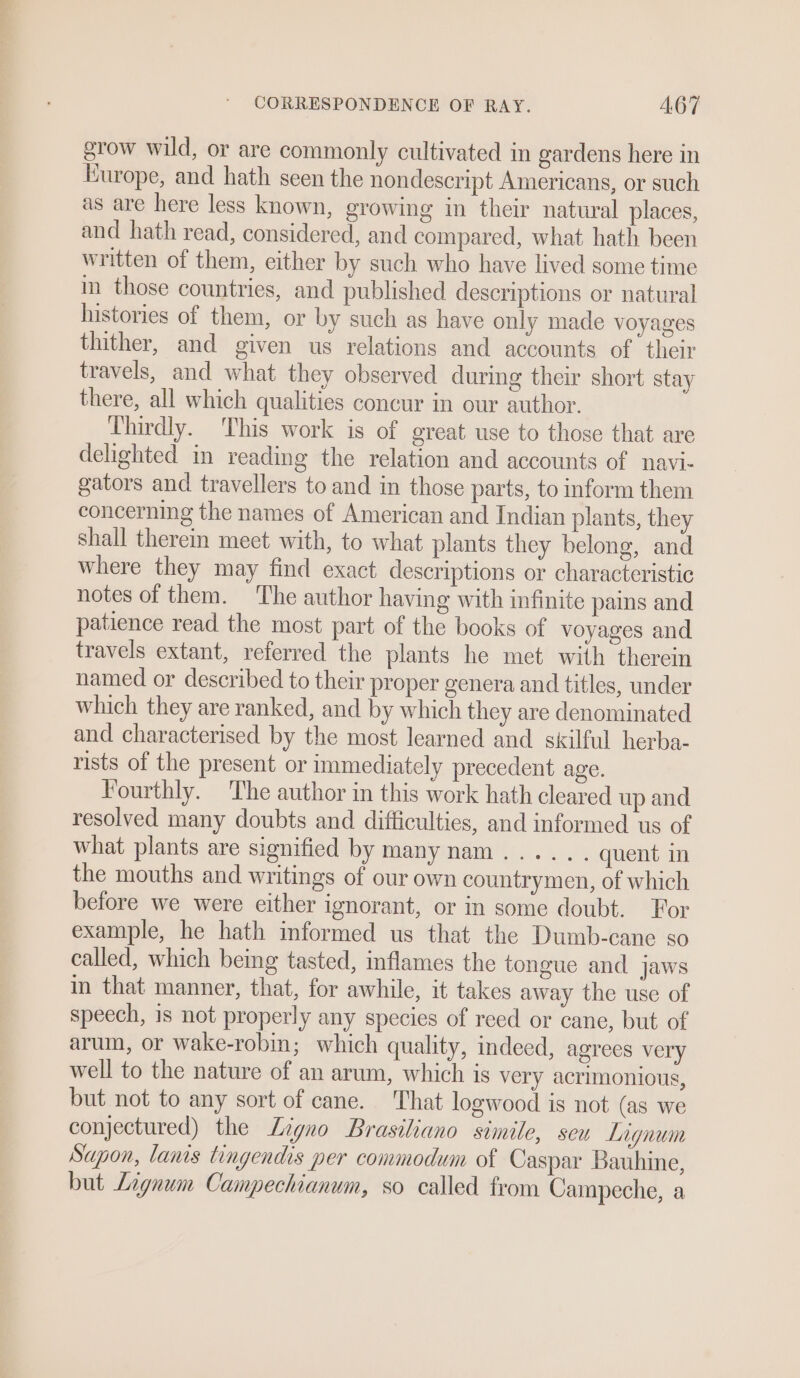 grow wild, or are commonly cultivated in gardens here in Kurope, and hath seen the nondescript Americans, or such as are here less known, growing im their natural places, and hath read, considered, and compared, what hath been written of them, either by such who have lived some time in those countries, and published descriptions or natural histories of them, or by such as have only made voyages thither, and given us relations and accounts of their travels, and what they observed during their short stay there, all which qualities concur in our author. Thirdly. This work is of great use to those that are delighted in reading the relation and accounts of navi- gators and travellers to and in those parts, to inform them concerning the names of American and Indian plants, they shall therein meet with, to what plants they belong, and where they may find exact descriptions or characteristic notes of them. ‘The author having with infinite pains and patience read the most part of the books of voyages and travels extant, referred the plants he met with therein named or described to their proper genera and titles, under which they are ranked, and by which they are denominated and characterised by the most learned and skilful herba- rists of the present or immediately precedent age. Fourthly. The author in this work hath cleared up and resolved many doubts and difficulties, and informed us of what plants are signified by manynam..... . quent in the mouths and writings of our own countrymen, of which before we were either ignorant, or in some doubt. For example, he hath informed us that the Dumb-cane so called, which being tasted, inflames the tongue and jaws in that manner, that, for awhile, it takes away the use of speech, is not properly any species of reed or cane, but of arum, or wake-robin; which quality, indeed, agrees very well to the nature of an arum, which is very acrimonious, but not to any sort of cane. That logwood is not (as we conjectured) the Ligno Brasiliano simile, seu Lignum Sapon, lamis tingendis per commodum of Caspar Bauhine, but Lignum Campechianum, so called from Campeche, a
