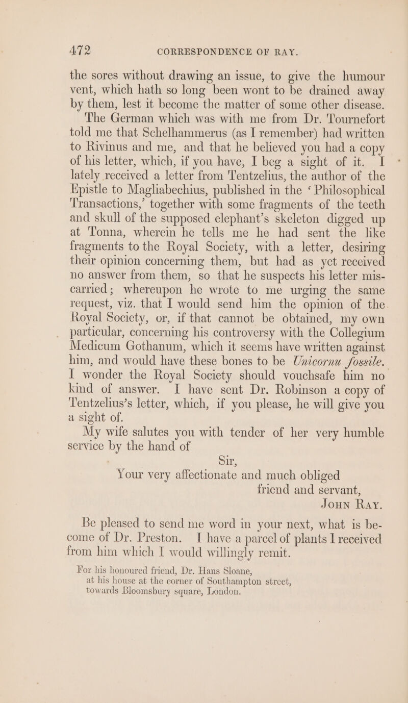 the sores without drawing an issue, to give the humour vent, which hath so long been wont to be drained away by them, lest it become the matter of some other disease. he German which was with me from Dr. ournefort told me that Schelhammerus (as I remember) had written to Rivinus and me, and that he believed you had a copy of his letter, which, if you have, I beg a sight of it. I lately received a letter from Tentzelius, the author of the Kpistle to Magliabechius, published in the ‘ Philosophical ‘Transactions,’ together with some fragments of the teeth and skull of the supposed elephant’s skeleton digged up at ‘T'onna, wherein he tells me he had sent the like fragments to the Royal Society, with a letter, desiring their opinion concerning them, but had as yet received no answer from them, so that he suspects his letter mis- carried ; whereupon he wrote to me urging the same request, viz. that I would send him the opinion of the. Royal Society, or, if that cannot be obtained, my own particular, concerning his controversy with the Collegium Medicum Gothanum, which it seems have written against him, and would have these bones to be Unicornu fossile. I wonder the Royal Society should vouchsafe him no kind of answer. I have sent Dr. Robinson a copy of Tentzelius’s letter, which, if you please, he will give you a sight of. My wife salutes you with tender of her very humble service by the hand of S1r, Your very affectionate and much obliged friend and servant, Joun Ray. Be pleased to send me word in your next, what is be- come of Dr. Preston. TI have a parcel of plants I received from him which I would willingly remit. For his honoured friend, Dr. Hans Sloane, at his house at the corner of Southampton street, towards Bloomsbury square, London.