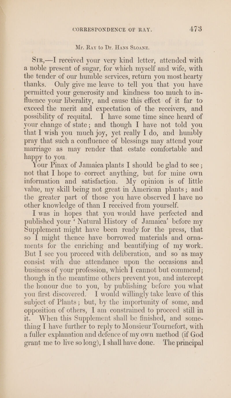 Mr. Ray to Dr. Hans Stoane. S1r,—I received your very kind letter, attended with a noble present of sugar, for which myself and wife, with the tender of our humble services, return you most hearty thanks. Only give me leave to tell you that you have permitted your generosity and kindness too much to in- fluence your liberality, and cause this effect of it far to exceed the merit and expectation of the receivers, and possibility of requital. I have some time since heard of your change of state; and though I have not told you that I wish you much joy, yet really I do, and humbly pray that such a confluence of blessings may attend your marriage as may render that estate comfortable and happy to you. Your Pinax of Jamaica plants I should be glad to see ; not that I hope to correct anything, but for mine own information and satisfaction. My opinion is of little value, my skill being not great in American plants; and the greater part of those you have observed I have no other knowledge of than I received from yourself. I was in hopes that you would have perfected and published your ‘ Natural History of Jamaica’ before my Supplement might have been ready for the press, that so I might thence have borrowed materials and orna- ments for the enriching and beautifymg of my work. But I see you proceed with deliberation, and so as may consist with due attendance upon the occasions and business of your profession, which I cannot but commend; though in the meantime others prevent you, and intercept the honour due to you, by publishing before you what you first discovered. I would willingly take leave of this subject of Plants; but, by the importunity of some, and opposition of others, I am constraimed to proceed still in it. When this Supplement shall be finished, and some- thing I have further to reply to Monsieur ‘Tournefort, with a fuller explanation and defence of my own method (if God grant me to live so long), I shall have done. The principal