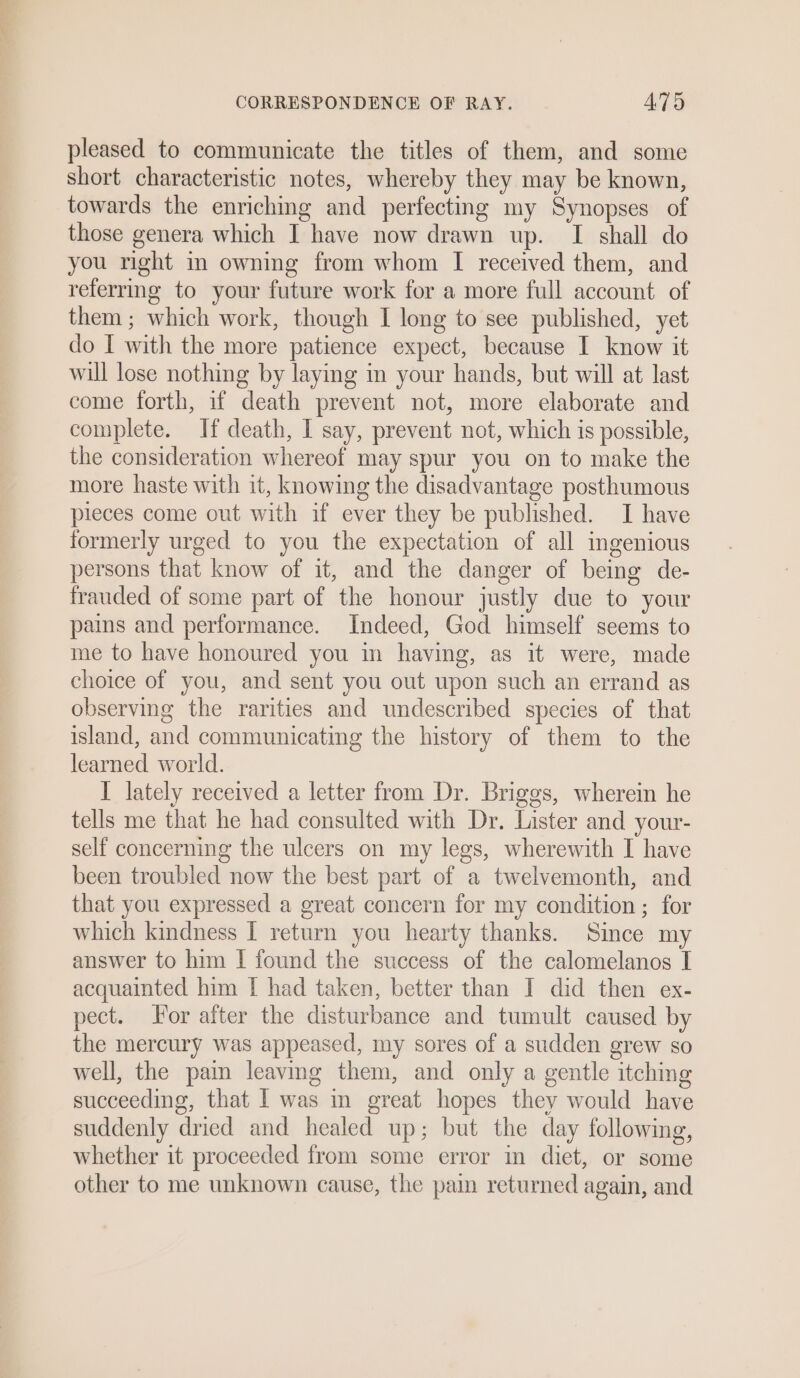 pleased to communicate the titles of them, and some short characteristic notes, whereby they may be known, towards the enriching and perfecting my Synopses of those genera which I have now drawn up. I shall do you right in owning from whom I received them, and referrmg to your future work for a more full account of them ; which work, though I long to see published, yet do I with the more patience expect, because I know it will lose nothing by laying in your hands, but will at last come forth, if death prevent not, more elaborate and complete. If death, I say, prevent not, which is possible, the consideration whereof may spur you on to make the more haste with it, knowing the disadvantage posthumous pieces come out with if ever they be published. I have formerly urged to you the expectation of all ingenious persons that know of it, and the danger of being de- frauded of some part of the honour justly due to your pains and performance. Indeed, God himself seems to me to have honoured you in having, as it were, made choice of you, and sent you out upon such an errand as observing the rarities and undescribed species of that island, and communicating the history of them to the learned world. IT lately received a letter from Dr. Briggs, wherein he tells me that he had consulted with Dr. Lister and your- self concerning the ulcers on my legs, wherewith I have been troubled now the best part of a twelvemonth, and that you expressed a great concern for my condition ; for which kindness I return you hearty thanks. Since my answer to him [ found the success of the calomelanos I acquainted him [ had taken, better than I did then ex- pect. or after the disturbance and tumult caused by the mercury was appeased, my sores of a sudden grew so well, the pain leaving them, and only a gentle itching succeeding, that | was i great hopes they would have suddenly dried and healed up; but the day following, whether it proceeded from some error in diet, or some other to me unknown cause, the pain returned again, and