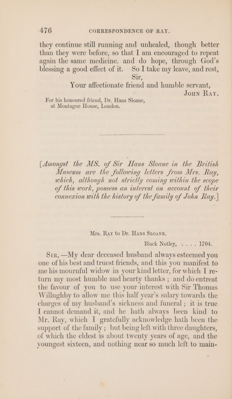 they continue still running and unhealed, though better than they were before, so that I am encouraged to repeat again the same medicine. and do hope, through God’s blessing a good effect of it. So I take my leave, and rest, Sir, Your affectionate friend and humble servant, | ) Joun Ray. For his honoured friend, Dr. Hans Sloane, at Montague House, London. [Amongst the MS. of Sir Hans Sloane in the British Museum are the following letters from Mrs. Ray, which, although not strictly coming within the scope of this work, possess an wmterest on account of their connexion with the history of the family of John Ray. | Mrs. Ray to Dr. Hans Stone. Black Notley, .... 1704. Sir, —My dear deceased husband always esteemed you one of his best and truest friends, and this you manifest to me his mournful widow in your kind letter, for which I re- turn my most humble and hearty thanks ; and do entreat the favour of you to use your interest with Sir Thomas Willughby to allow me this half year’s salary towards the charges of my husband’s sickness and funeral ; it is true I cannot demand it, and he hath always been kind to Mr. Ray, which I gratefully acknowledge hath been the support of the family ; but being left with three daughters, of which the eldest is about twenty years of age, and the youngest sixteen, and nothing near so much left to main-
