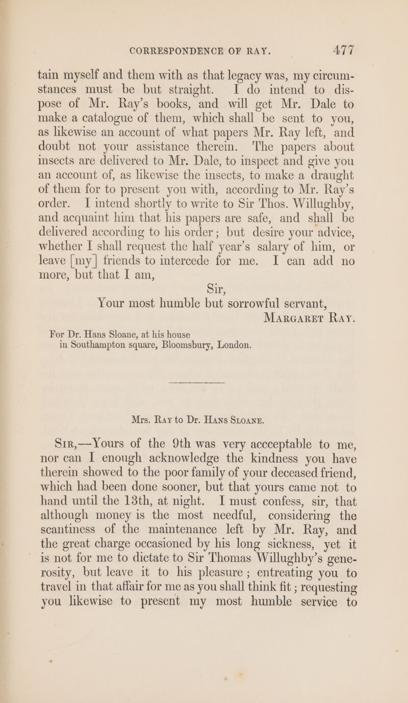 tain myself and them with as that legacy was, my circum- stances must be but straight. I do intend to dis- pose of Mr. Ray’s books, and will get Mr. Dale to make a catalogue of them, which shall be sent to you, as likewise an account of what papers Mr. Ray left, and doubt not your assistance therem. ‘The papers about sects are delivered to Mr. Dale, to inspect and give you an account of, as likewise the insects, to make a draught of them for to present you with, according to Mr. Ray’s order. I intend shortly to write to Sir Thos. Willughby, and acquaint him that his papers are safe, and shall be delivered according to his order; but desire your advice, whether I shall request the half year’s salary of him, or leave [my] friends to intercede for me. I can add no more, but that I am, Sir, Your most humble but sorrowful servant, Marecarert Ray. For Dr. Hans Sloane, at his house in Southampton square, Bloomsbury, London. Mrs. Ray to Dr. Hans SLoane. Sir,—Yours of the 9th was very accceptable to me, nor can I enough acknowledge the kindness you have therein showed to the poor family of your deceased friend, which had been done sooner, but that yours came not to hand until the 13th, at might. I must confess, sir, that although money is the most needful, considering the scantiness of the maintenance left by Mr. Ray, and the great charge occasioned by his long sickness, yet. it is not for me to dictate to Sir Thomas Willughby’s gene- rosity, but leave it to his pleasure ; entreating you to travel in that affair for me as you shall think fit ; requesting you likewise to present my most humble service to