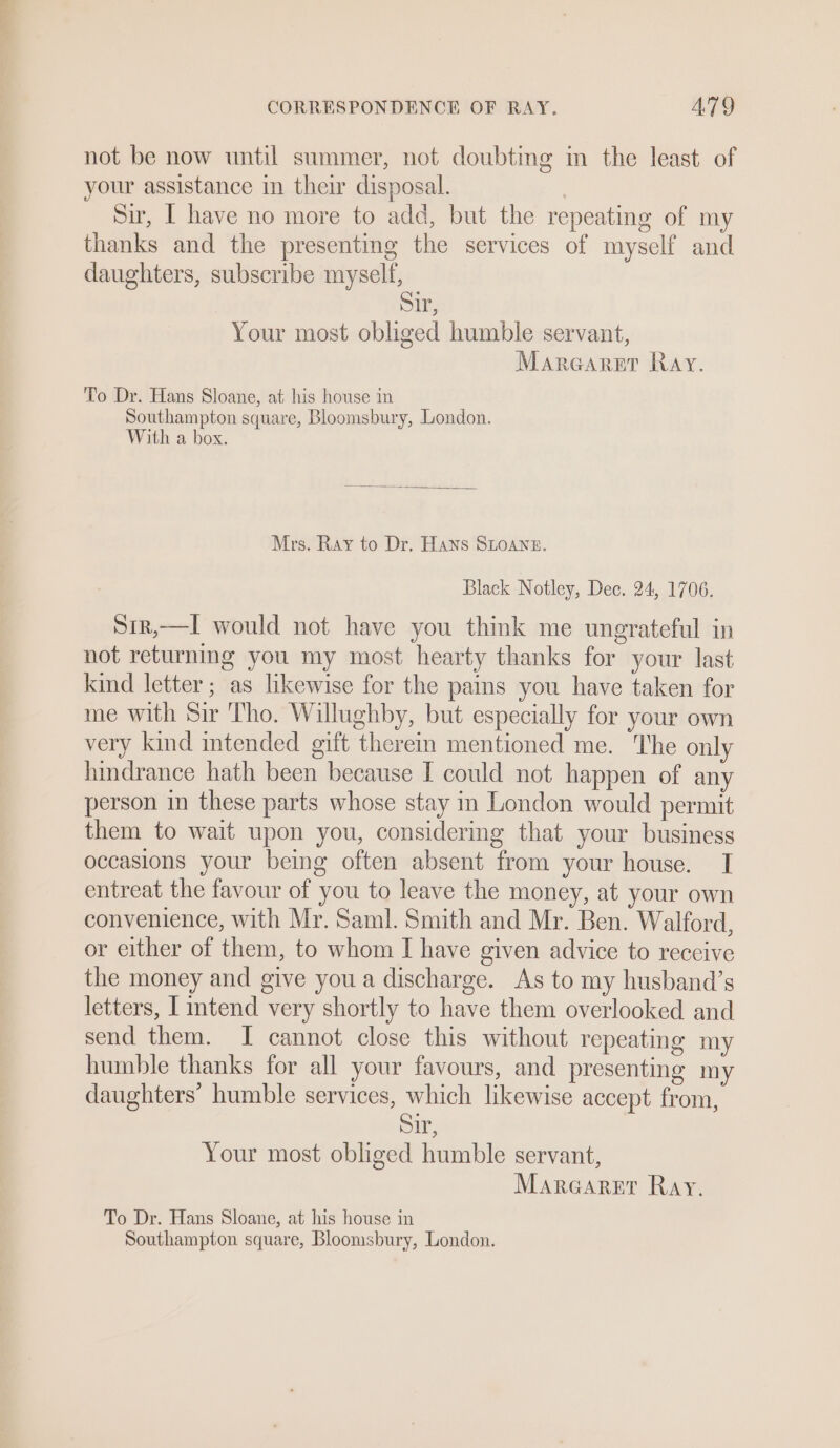 not be now until summer, not doubting in the least of your assistance in their disposal. | Sir, [ have no more to add, but the repeating of my thanks and the presenting the services of myself and daughters, subscribe myself, Sir, Your most obliged humble servant, Marearsr Ray. To Dr. Hans Sloane, at his house in Southampton square, Bloomsbury, London. With a box. Mrs. Ray to Dr. Hans SLOANE. Black Notley, Dec. 24, 1706. Sir,—I would not have you think me ungrateful in not returning you my most hearty thanks for your last kind letter; as likewise for the pains you have taken for me with Sir Tho. Willughby, but especially for your own very kind intended gift therein mentioned me. The only hindrance hath been because I could not happen of any person in these parts whose stay in London would permit them to wait upon you, considermg that your business occasions your being often absent from your house. I entreat the favour of you to leave the money, at your own convenience, with Mr. Saml. Smith and Mr. Ben. Walford, or either of them, to whom I have given advice to reccive the money and give you a discharge. As to my husband’s letters, I intend very shortly to have them overlooked and send them. I cannot close this without repeating my humble thanks for all your favours, and presenting my daughters’ humble services, which likewise accept from, Sir, Your most obliged humble servant, Marearer Ray. To Dr. Hans Sloane, at his house in Southampton square, Bloomsbury, London.