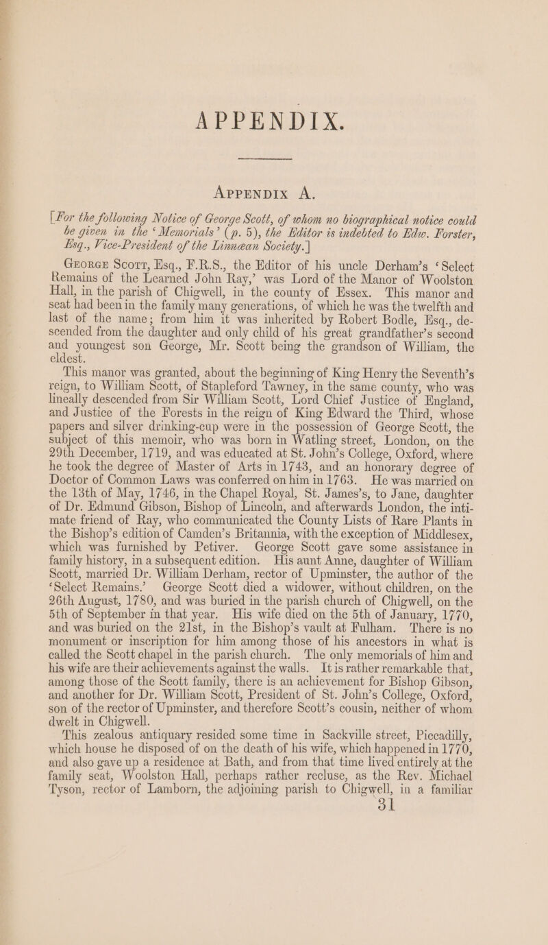 APPENDIX. APPENDIX A. | For the following Notice of George Scott, of whom no biographical notice could be given in the ‘ Memorials’ (p. 5), the Editor is indebted to Rdw. Forster, Lisq., Vice-President of the Linnean Society. ] GzorGE Scort, Hsq., F.R.S., the Editor of his uncle Derham’s ‘Select Remains of the Learned John Ray,’ was Lord of the Manor of Woolston Hall, in the parish of Chigwell, in the county of Essex. This manor and seat had been in the family many generations, of which he was the twelfth and last of the name; from him it was inherited by Robert Bodle, Esq., de- scended from the daughter and only child of his great grandfather’s second ee youngest son George, Mr. Scott being the grandson of William, the eldest. This manor was granted, about the beginning of King Henry the Seventh’s reign, to William Scott, of Stapleford Tawney, in the same county, who was lineally descended from Sir William Scott, Lord Chief Justice of England, and Justice of the Forests in the reign of King Edward the Third, whose papers and silver drinking-cup were in the possession of George Scott, the subject of this memoir, who was born in Watling street, London, on the 29th December, 1719, and was educated at St. John’s College, Oxford, where he took the degree of Master of Arts in 1743, and an honorary degree of Doctor of Common Laws was conferred on him in 1763. He was married on the 13th of May, 1746, in the Chapel Royal, St. James’s, to Jane, daughter of Dr. Edmund Gibson, Bishop of Lincoln, and afterwards London, the inti- mate friend of Ray, who communicated the County Lists of Rare Plants in the Bishop’s edition of Camden’s Britannia, with the exception of Middlesex, which was furnished by Petiver. George Scott gave some assistance in family history, in a subsequent edition. His aunt Anne, daughter of William Scott, married Dr. Wiliam Derham, rector of Upminster, the author of the ‘Select Remains.’ George Scott died a widower, without children, on the 26th August, 1780, and was buried in the parish church of Chigwell, on the 5th of September in that year. His wife died on the 5th of January, 1770, and was buried on the 21st, in the Bishop’s vault at Fulham. ‘There is no monument or inscription for him among those of his ancestors in what is called the Scott chapel in the parish church. The only memorials of him and his wife are their achievements against the walls. Itis rather remarkable that, among those of the Scott family, there is an achievement for Bishop Gibson, and another for Dr. William Scott, President of St. John’s College, Oxford, son of the rector of Upminster, and therefore Scott’s cousin, neither of whom dwelt in Chigwell. 2 ae This zealous antiquary resided some time in Sackville street, Piccadilly, which house he disposed of on the death of his wife, which happened in 1770, and also gave up a residence at Bath, and from that time lived entirely at the family seat, Woolston Hall, perhaps rather recluse, as the Rev. Michael Tyson, rector of Lamborn, the adjoming parish to Chigwell, in a familiar ol