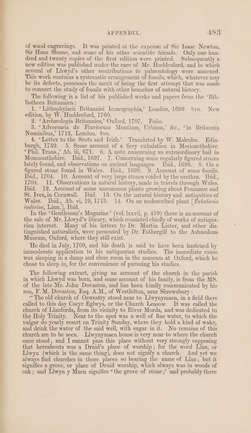 of wood engravings. It was printed at the expense of Sir Isaac Newton, Sir Hans Sloane, aud some of his other scientific friends. Only one hun- dred and twenty copies of the first edition were printed. Subsequently a new edition was published under the care of Mr. Huddesford, and to which several of Lhwyd’s other contributions to paleontology were annexed. This work contains a systematic arrangement of fossils, which, whatever may be its defects, possesses the merit of being the first attempt that was made to connect the study of fossils with other branches of natural history. The following is a list of his published works and papers from the ‘ Bib- fiotheca Britannica : 1. ‘ Lithophylacii Britannici Iconographia,’ London, 1699. Svo. New edition, by W. Huddesford, 1760. 2. ‘Archeologia Britannica,’ Oxford, 1707. Folio. 3. ‘Adversaria de Fluviorum Montium, Urbium,’ &amp;c., ‘in Britannia Nominibus,’ 1719, London. 8vo. 4. ‘Letter to the Scots and Irish.’ Translated by W. Malcolm. Edin- burgh, 1739. 5. Some account of a fiery exhalation in Merionethshire. ‘Phil. Trans.,’ Ab. ii, 671. 6. A note concerning an extraordinary hail in Monmouthshire. Ibid., 1697. 7. Concerning some regularly figured stones lately found, and observations on ancient languages. Ibid., 1698. 8. Ona figured stone found in Wales. Ibid., 1699. 9. Account of some fossils. Ibid., 1704. 10. Account of very large stones voided by the urethra. Ibid., 1704. 11. Observations m natural history, made in travels through Wales. Ibid. 12. Account of some uncommon plants growing about Penzance and St. Ives,im Cornwall. Ibid. 13. On the natural history and antiquities of Wales. Ibid., Ab. vi, 19,1718. 14. On an undescribed plant [7abularia indivisa, Linn. |, Lbid. In the ‘Gentleman’s Magazine’ (vol. lxxvii, p. 419) there is an account of the sale of Mr. Lhwyd’s library, which consisted chiefly of works of antiqua- rian interest. Many of his letters to Dr. Martin Lister, and other dis- tinguished naturalists, were presented by Dr. Fothergill to the Ashmolean Museum, Oxford, where they still exist. He died in July, 1709, and his death is said to have been hastened by immoderate application to his antiquarian studies. The immediate cause was sleeping im a damp and close room in the museum at Oxford, which he chose to sleep in, for the convenience of pursuing his studies. The following extract, giving an account of the church in the parish in which Lhwyd was born, and some account of his family, is from the MS. of the late Mr. John Dovaston, and has been kindly communicated by his son, F. M. Dovaston, Esq. A.M., of Westfelton, near Shrewsbury : “The old church of Oswestry stood near to Llwynymaen, in a field there called to this day Caeyr Eglwys, or the Church Leasow. It was called the church of Llanforda, from its vicinity to River Morda, and was dedicated to the Holy Trinity. Near to the spot was a well of fine water, to which the vulgar a yearly resort on Trinity Sunday, where they hold a kind of wake, and drink the water of the said well, with sugar in it. No remains of this church are to be seen. Llwynymaen house is very near to where the church once stood; and I cannot pass this place without very strongly supposing that hereabouts was a Druid’s place of worship; for the word Llan, or Llwyn (which is the same thing), does not signify a church. And yet we always find churches in those places so bearing the name of Llan; but it signifies a grove, or place of Druid worship, which always was in woods of oak ; and Liwyn y Maen signifies ‘the grove of stone; and probably there