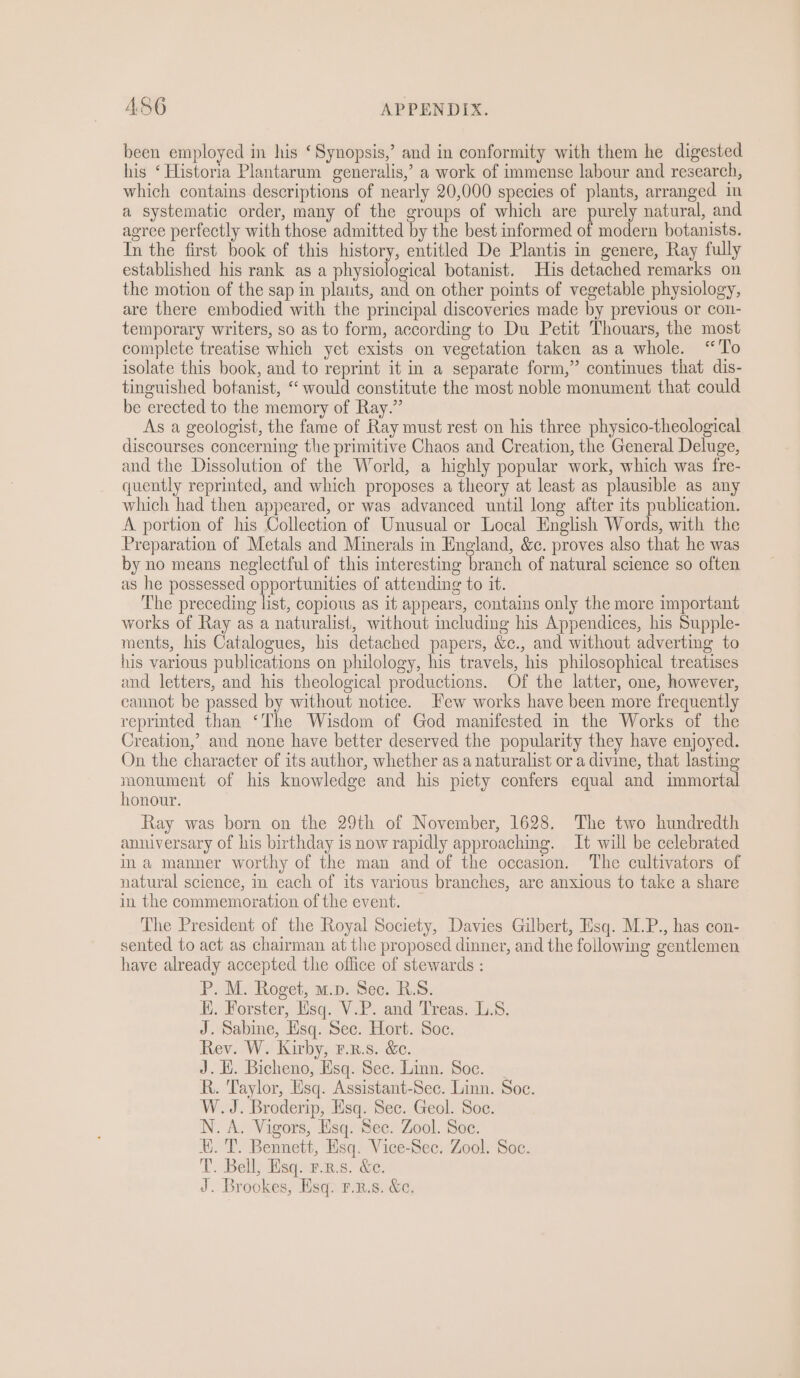 been employed in his ‘Synopsis,’ and in conformity with them he digested his ‘Historia Plantarum generalis,’ a work of immense labour and research, which contains descriptions of nearly 20,000 species of plants, arranged in a systematic order, many of the groups of which are purely natural, and agree perfectly with those admitted by the best informed of modern botanists. In the first book of this history, entitled De Plantis in genere, Ray fully established his rank as a physiological botanist. His detached remarks on the motion of the sap in plants, and on other points of vegetable physiology, are there embodied with the principal discoveries made by previous or con- temporary writers, so as to form, according to Du Petit Thouars, the most complete treatise which yet exists on vegetation taken asa whole. “To isolate this book, and to reprint it in a separate form,” continues that dis- tinguished botanist, “would constitute the most noble monument that could be erected to the memory of Ray.” As a geologist, the fame of Ray must rest on his three physico-theological discourses concerning the primitive Chaos and Creation, the General Deluge, and the Dissolution of the World, a highly popular work, which was fre- quently reprinted, and which proposes a theory at least as plausible as any which had then appeared, or was advanced until long after its publication. A portion of his Collection of Unusual or Local English Words, with the Preparation of Metals and Minerals in England, &amp;c. proves also that he was by no means neglectful of this interesting branch of natural science so often as he possessed opportunities of attending to it. The preceding list, copious as it appears, contains only the more important works of Ray as a naturalist, without including his Appendices, his Supple- ments, his Catalogues, his detached papers, &amp;c., and without adverting to his various publications on philology, his travels, his philosophical treatises and letters, and his theological productions. Of the latter, one, however, cannot be passed by without notice. Few works have been more frequently reprinted than ‘The Wisdom of God manifested in the Works of the Creation,’ and none have better deserved the popularity they have enjoyed. On the character of its author, whether as a naturalist or a divine, that lasting monument of his knowledge and his piety confers equal and immortal honour. Ray was born on the 29th of November, 1628. The two hundredth anniversary of his birthday is now rapidly approaching. It will be celebrated im a manner worthy of the man and of the occasion. The cultivators of natural science, mm each of its various branches, are anxious to take a share in the commemoration of the event. The President of the Royal Society, Davies Gilbert, Hsq. M.P., has con- sented to act as chairman at the proposed dinner, and the following gentlemen have already accepted the office of stewards : PP. Mo Roget; atpasec. Rs: HK. Forster, Esq. V.P. and Treas. L.S. J. Sabine, Esq. Sec. Hort. Soc. Rev. W. Kirby, F.n.s. &amp;. J. HK. Bicheno, Esq. Sec. Linn. Soc. _ R. Taylor, Esq. Assistant-Sec. Linn. Soc. W.J. Broderip, Hsq. Sec. Geol. Soe. N. A. Vigors, Esq. Sec. Zool. Soc. Xi. T. Bennett, Esq. Vice-Sec. Zool. Soc. T. Bell, Esq. prs. &amp;e. J. Brookes, Esq. r.n.s. &amp;.