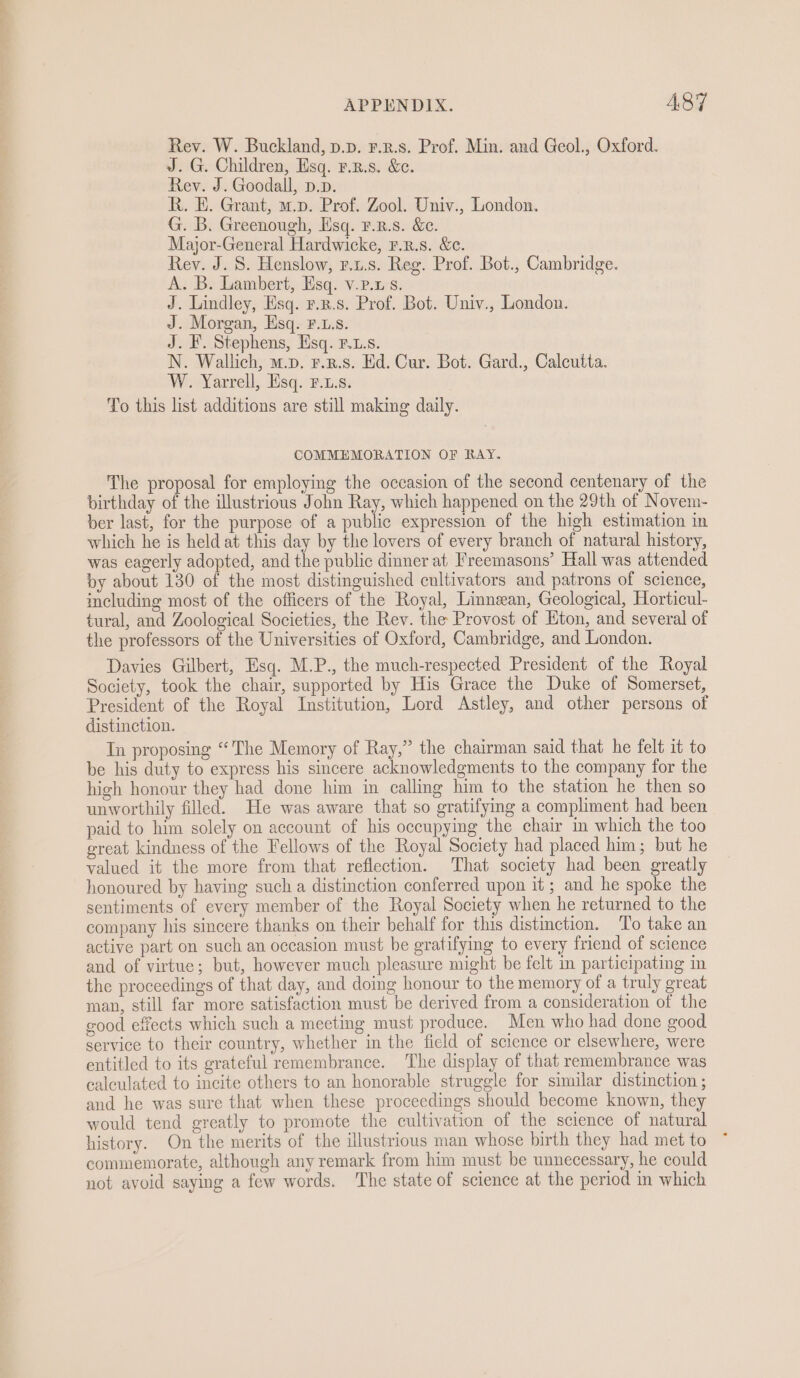 Rev. W. Buckland, p.p. ¥.z.s. Prof. Min. and Geol., Oxford. J. G. Children, Esq. r.z.s. &amp;e. Rev. J. Goodall, p.p. R. E. Grant, m.p. Prof. Zool. Univ., London. G. B. Greenough, Esq. F.r.s. &amp;e. Major-General Hardwicke, r.r.s. &amp;e. Rey. J. 8. Henslow, r.u.s. Reg. Prof. Bot., Cambridge. A. B. Lambert, Esq. v.p.xs. J. Lindley, Esq. r.x.s. Prof. Bot. Univ., London. J. Morgan, Esq. F.L.s. J. F. Stephens, Hsq. F.L.s. N. Wallich, m.p. r.z.s. Ed. Cur. Bot. Gard., Calcutta. W. Yarrell, Esq. Fs. To this list additions are still making daily. COMMEMORATION OF RAY. The proposal for employing the occasion of the second centenary of the birthday of the illustrious John Ray, which happened on the 29th of Novem- ber last, for the purpose of a public expression of the high estimation in which he is held at this day by the lovers of every branch of natural history, was eagerly adopted, and the public dinner at Freemasons’ Hall was attended by about 130 of the most distinguished cultivators and patrons of science, including most of the officers of the Royal, Linnean, Geological, Horticul- tural, and Zoological Societies, the Rev. the Provost of Hton, and several of the professors of the Universities of Oxford, Cambridge, and London. Davies Gilbert, Esq. M.P., the much-respected President of the Royal Society, took the chair, supported by His Grace the Duke of Somerset, President of the Royal Institution, Lord Astley, and other persons of distinction. In proposing “The Memory of Ray,” the chairman said that he felt it to be his duty to express his sincere acknowledgments to the company for the high honour they had done him in calling him to the station he then so unworthily filled. He was aware that so gratifying a compliment had been paid to him solely on account of his occupying the chair m which the too great kindness of the Fellows of the Royal Society had placed him; but he valued it the more from that reflection. That society had been greatly honoured by having such a distinction conferred upon it; and he spoke the sentiments of every member of the Royal Society when he returned to the company his sincere thanks on their behalf for this distinction. To take an active part on such an occasion must be gratifying to every friend of science and of virtue; but, however much pleasure might be felt in participating in the proceedings of that day, and doing honour to the memory of a truly great man, still far more satisfaction must be derived from a consideration of the good effects which such a meeting must produce. Men who had done good service to their country, whether in the field of science or elsewhere, were entitled to its grateful remembrance. The display of that remembrance was calculated to incite others to an honorable struggle for similar distinction ; and he was sure that when these proceedings should become known, they would tend greatly to promote the cultivation of the science of natural history. On the merits of the illustrious man whose birth they had met to * commemorate, although any remark from him must be unnecessary, he could not avoid saying a few words. ‘The state of science at the period in which