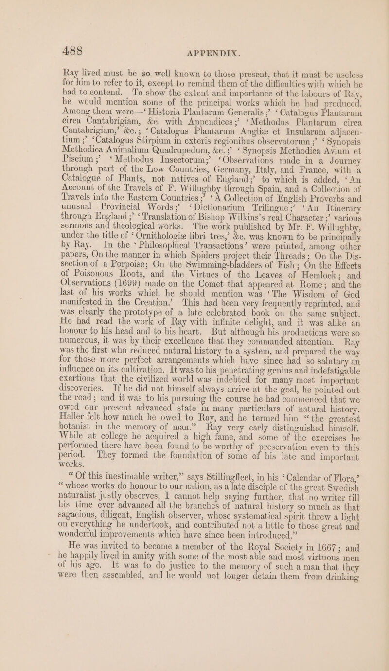 Ray lived must be so well known to those present, that it must be useless for him to refer to it, except to remind them of the difficulties with which he had to contend. To show the extent and importance of the labours of Ray, he would mention some of the principal works which he had produced. Among them were—‘ Historia Plantarum Generalis ;’ ‘Catalogus Plantarum circa Cantabrigiam, &amp;c. with Appendices ;’ ‘Methodus Plantarum circa Cantabrigiam,’ &amp;c.; ‘Catalogus Plantarum Angliz et Insularum adjacen- tium ;’ ‘Catalogus Stirpium in exteris regionibus observatorum ;’ ‘ Synopsis Methodica Animalium Quadrupedum, &amp;c.;’ ‘Synopsis Methodica Avium et Piscium ;? ‘Methodus Insectorum;’ ‘Observations made in a J ourney through part of the Low Countries, Germany, Italy, and France, with a Catalogue of Plants, not natives of England;’ to which is added, ‘An Account of the Travels of F. Willughby through Spain, and a Collection of Travels into the Eastern Countries ;’ ‘A Collection of English Proverbs and unusual Provincial Words; ‘Dictionarium Trilingue;’ ‘An Itinerary through England ;’ ‘ Translation of Bishop Wilkins’s real Character ;’ various sermons and theological works. The work published by Mr. F. Willughby, under the title of ‘ Ornithologie libri tres,’ &amp;c. was known to be principally by Ray. In the ‘ Philosophical Transactions’ were printed, among other papers, On the manner in which Spiders project their Threads; On the Dis- section of a Porpoise; On the Swimming-bladders of Fish; On the Effects of Poisonous Roots, and the Virtues of the Leaves of Hemlock; and Observations (1699) made on the Comet that appeared at Rome; and the last of his works which he should mention was ‘The Wisdom of God manifested in the Creation.’ This had been very frequently reprinted, and was clearly the prototype of a late celebrated book on the same subject. He had read the work of Ray with infinite delight, and it was alike an honour to his head and to his heart. But although his productions were so numerous, it was by their excellence that they commanded attention. Ray was the first who reduced natural history to a system, and prepared the way for those more perfect arrangements which have since had so salutary an influence on its cultivation. It was to his penetrating genius and indefatigable exertions that the civilized world was indebted for many most important discoveries. If he did not himself always arrive at the goal, he pointed out the road; and it was to his pursuing the course he had commenced that we owed our present advanced state in many particulars of natural history. Haller felt how much he owed to Ray, and he termed him “the greatest botanist in the memory of man.” Ray very early distinguished himself. While at college he acquired a high fame, and some of the exercises he performed there have been found to be worthy of preservation even to this period. They formed the foundation of some of his late and important works. “ Of this inestimable writer,” says Stillingfleet, in his ‘Calendar of Flora,’ “whose works do honour to our nation, as a late disciple of the great Swedish naturalist justly observes, I cannot help saying further, that no writer till his time ever advanced all the branches of natural history so much as that sagacious, diligent, English observer, whose systematical spirit threw a light on everything he undertook, and contributed not a little to those great and wonderful improvements which have since been introduced.” He was invited to become a member of the Royal Society in 1667; and he happily lived in amity with some of the most able and most virtuous men of his age. It was to do justice to the memory of such a man that they were then assembled, and he would not longer detain them from drinking