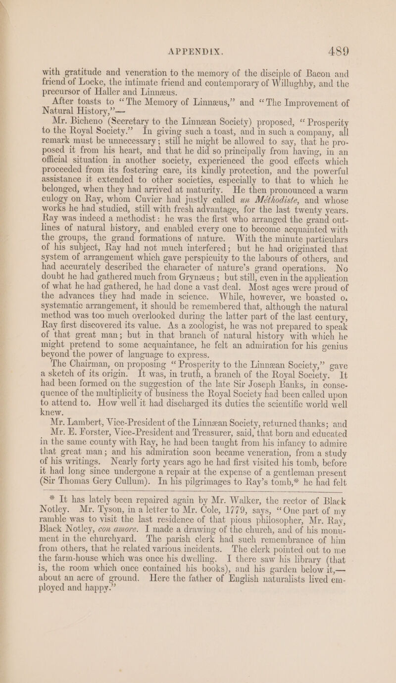 with gratitude and veneration to the memory of the disciple of Bacon and friend of Locke, the intimate friend and contemporary of Willughby, and the precursor of Haller and Linnzus. After toasts to “The Memory of Linneus,” and “The Improvement of Natural History,”’— Mr. Bicheno (Secretary to the Linnean Society) proposed, “ Prosperity to the Royal Society.” In giving such a toast, and im such a company, all remark must be unnecessary ; still he might be allowed to say, that he pro- posed it from his heart, and that he did so principally from having, in an official situation in another society, experienced the good effects which proceeded from its fostering care, its kindly protection, and the powerful assistance it extended to other societies, especially to that to which he belonged, when they had arrived at maturity. He then pronounced a warm eulogy on Ray, whom Cuvier had justly called wx Méthodiste, and whose works he had studied, still with fresh advantage, for the last twenty years. Ray was indeed a methodist: he was the first who arranged the grand out- lines of natural history, and enabled every one to become acquainted with the groups, the grand formations of nature. With the minute particulars of his subject, Ray had not much interfered; but he had originated that system of arrangement which gave perspicuity to the labours of others, and had accurately described the character of nature’s grand operations. No doubt he had gathered much from Gryneeus ; but still, even in the application of what he had gathered, he had done a vast deal. Most ages were proud of the advances they had made in science. While, however, we boasted o. systematic arrangement, it should be remembered that, although the natural method was too much overlooked during the latter part of the last century, Ray first discovered its value. As a zoologist, he was not prepared to speak of that great man; but in that branch of natural history with which he might pretend to some acquaintance, he felt an admiration for his genius beyond the power of language to express. The Chairman, on proposing “ Prosperity to the Linnean Society,” gave a sketch of its origin. 1t was, in truth, a branch of the Royal Society. It had been formed on the suggestion of the late Sir Joseph Banks, in conse- quence of the multiplicity of business the Royal Society had been called upon to attend to. How well it had discharged its duties the scientific world well knew. Mr. Lambert, Vice-President of the Linnean Society, returned thanks; and Mr. Hi. Forster, Vice-President and Treasurer, said, that born and educated in the same county with Ray, he had been taught from his infancy to admire that great man; and his admiration soon became veneration, from a study of his writings. Nearly forty years ago he had first visited his tomb, before it had long since undergone a repair at the expense of a gentleman present (Sir Thomas Gery Cullum). In his pilgrimages to Ray’s tomb,* he had felt * It has lately been repaired again by Mr. Walker, the rector of Black Notley. Mr. Tyson, in a letter to Mr. Cole, 1779, says, “One part of my ramble was to visit the last residence of that pious philosopher, Mr. Ray, Black Notley, con amore. I made a drawing of the church, and of his monu- ment in the churchyard. The parish clerk had such remembrance of him from others, that he related various incidents. The clerk pointed out to me the farm-house which was once his dwelling. I there saw his library (that is, the room which once contained his books), and his garden below it,— about an acre of ground. Here the father of English naturalists lived em- ployed and happy.”