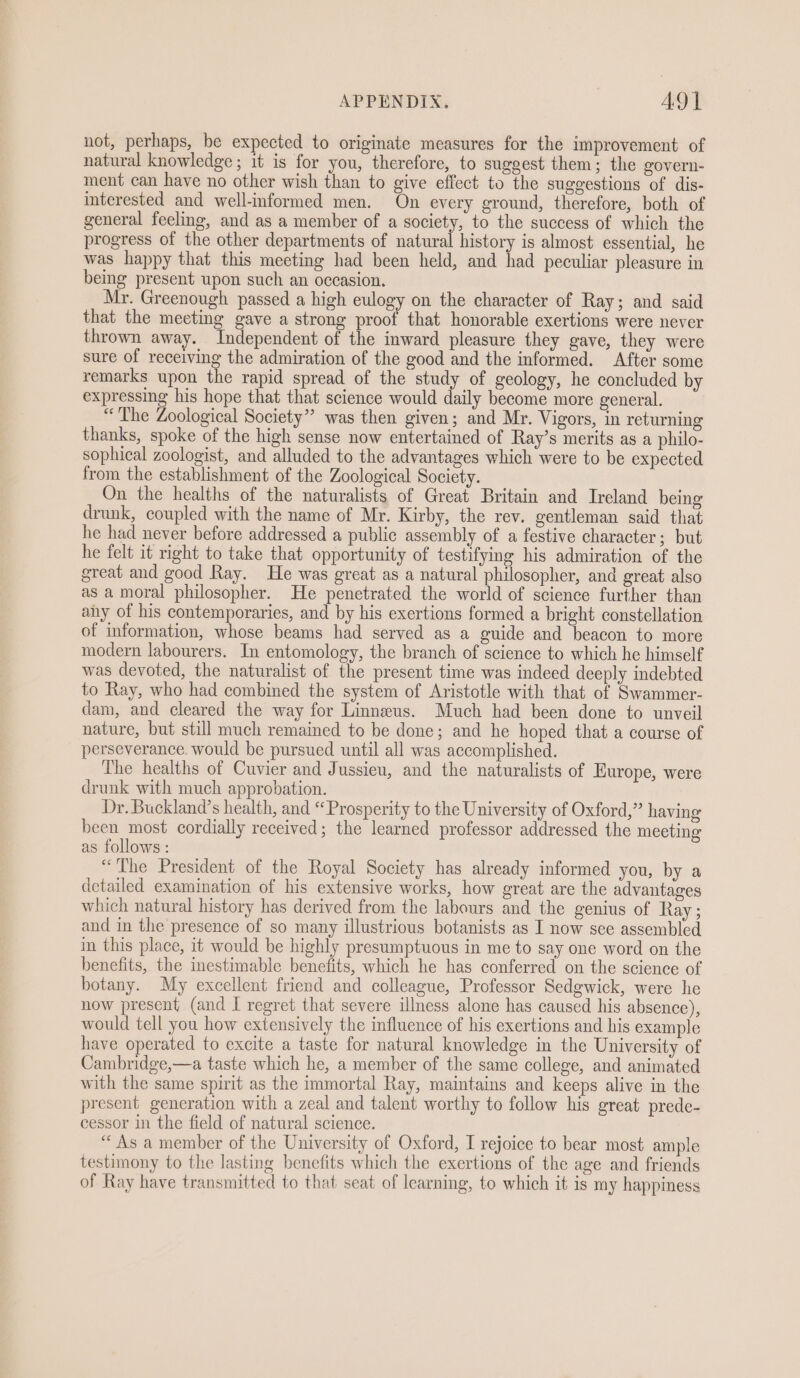 not, perhaps, be expected to originate measures for the improvement of natural knowledge ; it is for you, therefore, to suggest them; the govern- ment can have no other wish than to give effect to the suggestions of dis- interested and well-informed men. On every ground, therefore, both of general feeling, and as a member of a society, to the success of which the progress of the other departments of natural history is almost essential, he was happy that this meeting had been held, and had peculiar pleasure in being present upon such an occasion. Mr. Greenough passed a high eulogy on the character of Ray; and said that the meeting gave a strong proof that honorable exertions were never thrown away. Independent of the inward pleasure they gave, they were sure of receiving the admiration of the good and the informed. After some remarks upon the rapid spread of the study of geology, he concluded by expressing his hope that that science would daily become more general. “The Zoological Society” was then given; and Mr. Vigors, in returning thanks, spoke of the high sense now entertained of Ray’s merits as a philo- sophical zoologist, and alluded to the advantages which were to be expected from the establishment of the Zoological Society. On the healths of the naturalists of Great Britain and Ireland being drunk, coupled with the name of Mr. Kirby, the rev. gentleman said that he had never before addressed a public assembly of a festive character; but he felt it right to take that opportunity of testifying his admiration of the great and good Ray. He was great as a natural philosopher, and great also as a moral philosopher. He penetrated the world of science further than any of his contemporaries, and by his exertions formed a bright constellation of information, whose beams had served as a guide and beacon to more modern labourers. In entomology, the branch of science to which he himself was devoted, the naturalist of the present time was indeed deeply indebted to Ray, who had combined the system of Aristotle with that of Swammer- dam, and cleared the way for Linneus. Much had been done to unveil nature, but still much remained to be done; and he hoped that a course of perseverance would be pursued until all was accomplished. The healths of Cuvier and Jussieu, and the naturalists of Europe, were drunk with much approbation. Dr. Buckland’s health, and “ Prosperity to the University of Oxford,” having been most cordially received; the learned professor addressed the meeting as follows: “The President of the Royal Society has already informed you, by a detailed examination of his extensive works, how great are the advantages which natural history has derived from the labours and the genius of Ray ; and in the presence of so many illustrious botanists as I now see assembled in this place, it would be highly presumptuous in me to say one word on the benefits, the inestimable benefits, which he has conferred on the science of botany. My excellent friend and colleague, Professor Sedgwick, were he now present (and I regret that severe illness alone has caused his absence), would tell you how extensively the influence of his exertions and his example have operated to excite a taste for natural knowledge in the University of Cambridge,—a taste which he, a member of the same college, and animated with the same spirit as the immortal Ray, maintains and keeps alive in the present generation with a zeal and talent worthy to follow his great prede- cessor in the field of natural science. “As a member of the University of Oxford, I rejoice to bear most ample testimony to the lasting benefits which the exertions of the age and friends of Ray have transmitted to that seat of learning, to which it is my happiness