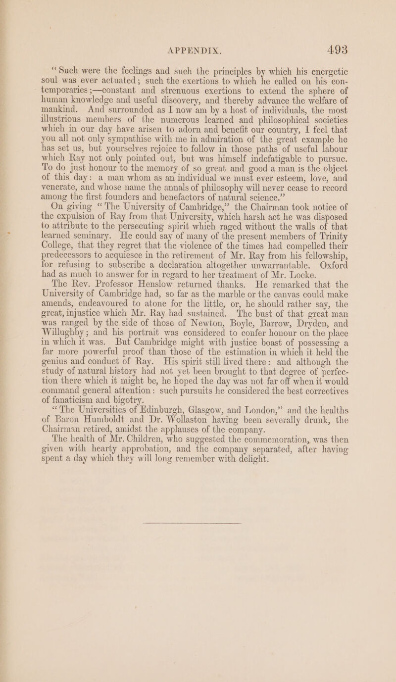 “Such were the feelings and such the principles by which his energetic soul was ever actuated; such the exertions to which he called on his con- temporaries ;—constant and strenuous exertions to extend the sphere of human knowledge and useful discovery, and thereby advance the welfare of mankind. And surrounded as I now am by a host of individuals, the most illustrious members of the numerous learned and philosophical societies which in our day have arisen to adorn and benefit our country, I feel that you all not only sympathise with me in admiration of the great example he has set us, but yourselves rejoice to follow in those paths of useful labour which Ray not only pointed out, but was himself indefatigable to pursue. To do just honour to the memory of so great and good a man is the object of this day: a man whom as an individual we must ever esteem, love, and venerate, and whose name the annals of philosophy will never cease to record among the first founders and benefactors of natural science.” On giving “The University of Cambridge,” the Chairman took notice of the expulsion of Ray from that University, which harsh act he was disposed to attribute to the persecuting spirit which raged without the walls of that learned seminary. He could say of many of the present members of Trinity College, that they regret that the violence of the times had compelled their predecessors to acquiesce in the retirement of Mr. Ray from his fellowship, for refusing to subscribe a declaration altogether unwarrantable. Oxford had as much to answer for in regard to her treatment of Mr. Locke. The Rev. Professor Henslow returned thanks. He remarked that the University of Cambridge had, so far as the marble or the canvas could make amends, endeavoured to atone for the little, or, he should rather say, the great, injustice which Mr. Ray had sustained. The bust of that great man was ranged by the side of those of Newton, Boyle, Barrow, Dryden, and Willughby; and his portrait was considered to confer honour on the place in which it was. But Cambridge might with justice boast of possessing a far more powerful proof than those of the estimation in which it held the genius and conduct of Ray. His spirit still lived there: and although the study of natural history had not yet been brought to that degree of perfec- tion there which it might be, he hoped the day was not far off when it would command general attention: such pursuits he considered the best correctives of fanaticism and bigotry. “The Universities of Edinburgh, Glasgow, and London,” and the healths of Baron Humboldt and Dr. Wollaston having been severally drunk, the Chairman retired, amidst the applauses of the company. The health of Mr. Children, who suggested the commemoration, was then given with hearty approbation, and the company separated, after having spent a day which they will long remember with delight.