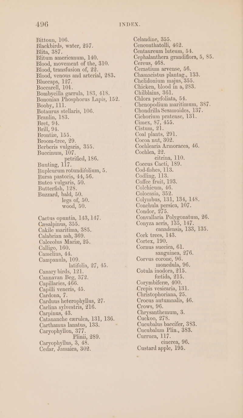 AG Bittoun, 106. Blackbirds, water, 257. Blita, 387. Blitum americanum, 140. Blood, movement of the, 310. Blood, transfusion of, 22. Bluecaps, 127. Boccarell, 101. Bombycilla garrula, 183, 418. Booby, 111. Botaurus stellaris, 106. Branlin, 183. Bret, 94. Brill, 94. Brontia, 155. Broom-tree, 29. Berberis vulgaris, 355. Buccinum, 107. petrified, 186. Bunting, 117. Bupleurum rotundifolium, 5. Bursa pastoris, 44, 56. Buteo vulgaris, 50. Butterfish, 128. Buzzard, bald, 50. legs of, 50. wood, 50. Cactus opuntia, 143, 147. Cesalpinus, 355. Cakile maritima, 385. Calabrian ash, 369. Calceolus Marie, 25. Calligo, 160. Camelina, 44. Campanula, 109. latifolia, 27, 45. Canary birds, 121. Cannavan Beg, 372. Capillaries, 466. Capili veneris, 45. Cardona, 7. Carduus heterophyllus, 27. Carlina sylvestris, 216. Carpinus, 43. Carthamus lanatus, 133. Caryophyllon, 377. Plinii, 289. Caryophyllus, 3, 48. Cedar, Jamaica, 302. Celandine, 355. Cenconthatolli, 462. Centaureum luteum, 54. Cephalanthera grandiflora, 5, 85. Cereus, 468. Cerastium arvense, 56. Chamacistus plantag., 133. Chelidonium majus, 355. Chicken, blood in a, 283. Chilblains, 361. Chlora perfoliata, 54. Chenopodium maritimum, 387. Chondrilla Sesamoides, 137. Cichorium pratense, 131. Cimex, 87, 455. Cistum, 21. Coal plants, 291. Cocoa nut, 302. Cochlearia Armoracea, 46. Cochlea, 22. citrina, 110. Coccus Cacti, 189. Cod-fishes, 113. Codling, 113. Coffee fruit, 193. Colchicum, 46. Colocasia, 352. Colymbus, 131, 184, 148. Conchula persica, 107. Condor, 275. Convallaria Polygonatum, 26. Conyza acris, 135, 147. canadensis, 188, 135. Cork trees, 1438. Cortex, 190. Cornus suecica, 61. sanguinea, 276. Corvus corone, 96. monedula, 96. Cotula inodora, 215. foetida, 215. Corymbiferee, 400. Crepis vesicaria, 131. Christophoriana, 25. Crocus autumnalis, 46. Crows, 96. Chrysanthemum, 3. Cuckoo, 278. Cucubalus baccifer, 383. Cucubalum Plin., 383. Curruca, 117. cinerea, 96. Custard apple, 195.
