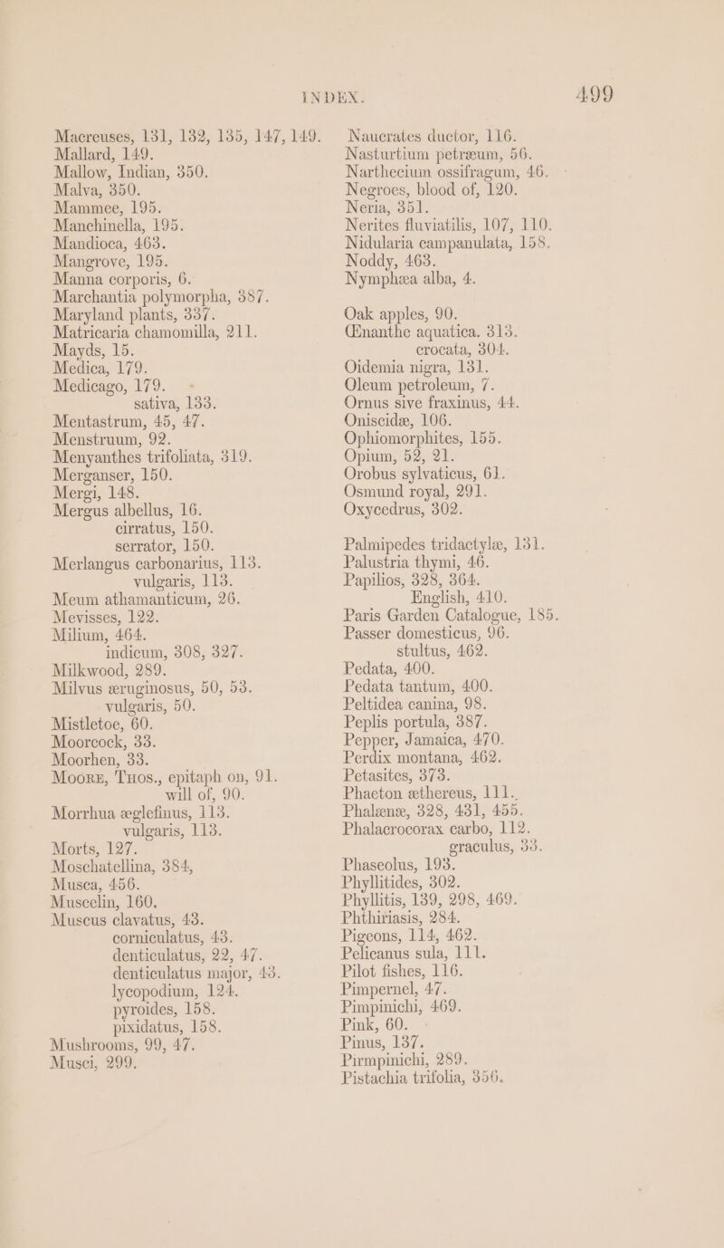 Mallard, 149. Mallow, Indian, 350. Malva, 350. Mammee, 195. Manchinella, 195. Mandioca, 4.63. Mangrove, 195. Manna corporis, 6. Marchantia polymorpha, 387. Maryland plants, 337. Matricaria chamomilla, 211. Mayds, 15. Medica, 179. Medicago, 179. sativa, 133. Mentastrum, 45, 47. Menstruum, 92. Menyanthes trifoliata, 319. Merganser, 150. Mergi, 148. Mergus albellus, 16. cirratus, 150. serrator, 150. Merlangus carbonarius, 113. vulgaris, 113. Meum athamanticum, 26. Mevisses, 122. Milium, 464. indicum, 308, 327. Milkwood, 289. Milvus eruginosus, 50, 53. vulgaris, 50. Mistletoe, 60. Moorcock, 33. Moorhen, 33. Moors, Tuos., epitaph on, 91. will of, 90. Morrhua eglefinus, 1138. vulgaris, 113. Morts, 127. Moschatellina, 384, Musca, 456. Muscelin, 160. Muscus clavatus, 43. corniculatus, 43. denticulatus, 22, 47. denticulatus major, 40. lycopodium, 124. pyroides, 158. pixidatus, 158. Mushrooms, 99, 47. Musci, 299. ADD Nasturtium petreum, 56. Narthecium ossifragum, 46. Negroes, blood of, 120. Neria, 351. Nerites fluviatilis, 107, 110. Nidularia campanulata, 158. Noddy, 463. Nympheea alba, 4. Oak apples, 90. (nanthe aquatica. 315. crocata, 304. Oidemia nigra, 131. Oleum petroleum, 7. Ornus sive fraxinus, 44. Oniscide, 106. Ophiomorphites, 155. Opium, 52, 21. Orobus sylvaticus, 61. Osmund royal, 291. Oxycedrus, 302. Palmipedes tridactyle, 131. Palustria thymi, 46. Papilios, 328, 364. English, 410. Paris Garden Catalogue, 185. Passer domesticus, 96. stultus, 462. Pedata, 400. Pedata tantum, 400. Peltidea canina, 98. Peplis portula, 387. Pepper, Jamaica, 470. Perdix montana, 462. Petasites, 373. Phaeton ethereus, 111. Phalens, 328, 431, 455. Phalacrocorax carbo, 112. eraculus, 33. Phaseolus, 193. Phylhtides, 302. Phyllitis, 189, 298, 469. Phthiriasis, 284. Pigeons, 114, 462. Pelicanus sula, 111. Pilot fishes, 116. Pimpernel, 47. Pimpinichi, 469. Pink, 60. Pinus, 137. Pirmpinichi, 289. Pistachia trifolia, 356.