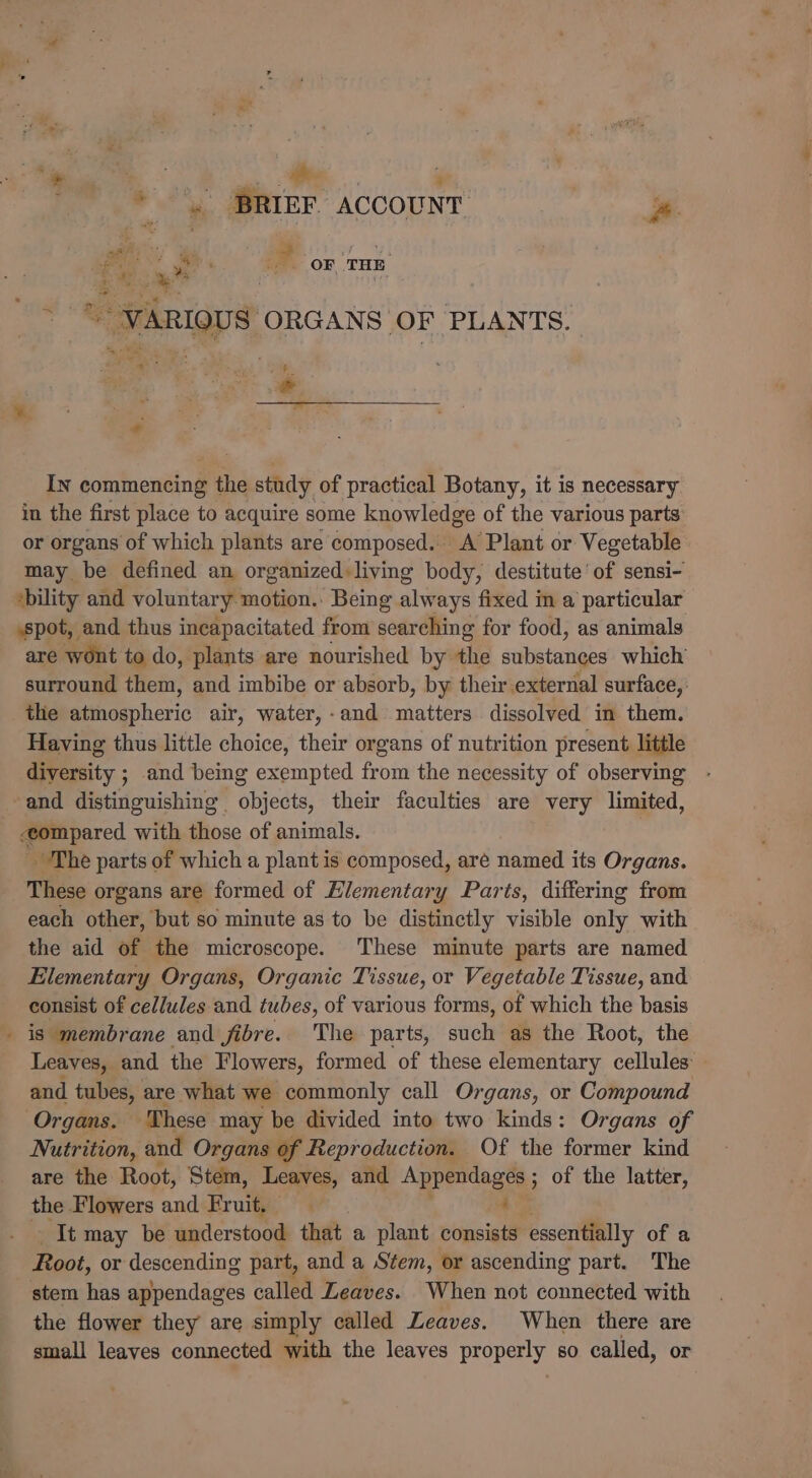 i “NED so a ) . BRIEF. ACCOUNT %. “-vARiou S ORGANS OF PLANTS. OF THE ™* ba Pe: A &gt; ale * + IN commencing s the stady of practical Botany, it is necessary in the first place to acquire some knowledge of the various parts or organs of which plants are composed. A Plant or Vegetable may be defined an organized living body, destitute ' of sensi- bility and voluntary motion.: Being always fixed in a particular sspot, and thus incapacitated from searching for food, as animals are wont to do, plants are nourished by the substanges which surround them, and imbibe or absorb, by their external surface, the gicapheric air, water,-and matters dissolved in them. Having thus little choice, their organs of nutrition present little diversity ; and being exempted from the necessity of observing and distinguishing objects, their faculties are very limited, compared with those of animals. The parts of which a plant is composed, aré named its Organs. These organs are formed of Elementary Parts, differing from each other, but so minute as to be distinctly visible only with the aid of the microscope. These minute parts are named Elementary Organs, Organic Tissue, or Vegetable Tissue, and consist of cel/ules and tubes, of various forms, of which the basis _ is membrane and fibre. The parts, such as the Root, the Leaves, and the Flowers, formed of these elementary celtalen and tubes, are what we commonly call Organs, or Compound Organs. These may be divided into two kinds: Organs of Nutrition, and Organs of Reproduction. Of the former kind are the Root, Stem, Leaves, and Appendages ; of the latter, the Flowers and Fruit. ; welt may be understood that a plant consists essentially of a Root, or descending part, and a Stem, or ascending part. The stem has appendages collet Leaves. When not connected with the flower they are simply called Leaves. When there are small leaves connected with the leaves Properly so called, or