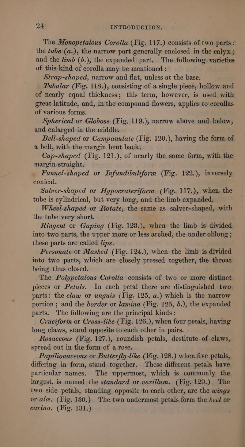 The Monopetalous Corolla (Fig. 117.) consists of two parts &lt; the tube:(a.), the narrow part generally enclosed in the calyx; and the limb (b.), the expanded part. The following. varieties of this kind of corolla may be mentioned : Strap-shaped, narrow and flat, unless at the base. ' Tubular (Fig. 118.), consisting of a single piece, hollow and of nearly equal thickness; this term, however, is used with great latitude, and, in the compound flowers, applies to corollas of various forms. Spherical or Globose (Fig. 119.), narrow above and: below, and enlarged in the middle. Beil-shaped or Campanulate (Fig. 120.), having the form of. a bell, with the margin bent back. Cup-shaped (Fig. 121.), of nearly the same form, with the margin straight. _ Funnel-shaped or Infundibuliform (Fig. 122.), inversely conical. Salver-shaped or Hypocrateriform (Fig. 117.), when. the tube is cylindrical, but very long, and the limb expanded. Wheel-shaped or Rotate, the same as salver-shaped, with the tube very short. Ringent or Gaping (Fig. 123.), when the limb is divided into two parts, the upper more or less arched, the under oblong ; these parts are called dips. Personate or Masked (Fig. 124.), when the limb is divided into two parts, which are closely pressed together, the throat being thus closed. The. Polypetalous Corolla consists of two or more distinct. pieces or Petals. In each petal there are distinguished two. parts: the claw or unguis (Fig. 125, a.) which is the narrow portion ; and the border or lamina (Fig. 125, b.), the expanded parts. The following are the principal kinds: Cruciform or Cross-like (Fig. 126.), when four petals, having long claws, stand opposite to each other in pairs. Rosaceous (Fig. 127.), roundish petals, destitute of claws, spread out in the form of a rose. Papilionaceous or Butter fly-like (Fig. 128.) when five petals, differing in form, stand together. These different petals have particular names. The uppermost, which is commonly the largest, is named the standard or vexillum. (Fig. 129.) The two side petals, standing opposite to each other, are the wings or ale, (Fig. 130.) The two undermost petals form the heel or carina. (Fig. 131.)