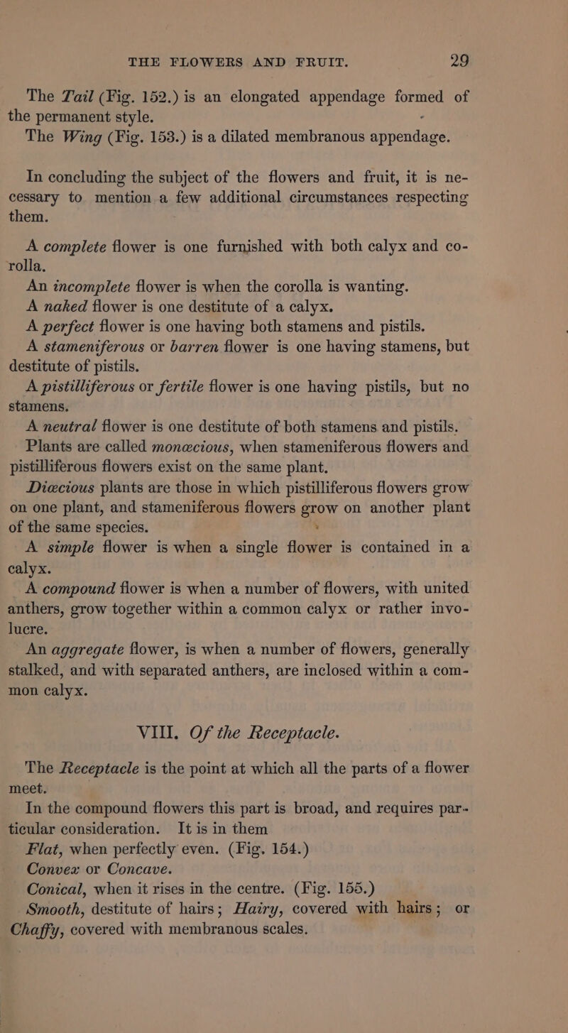 The Tail (Fig. 152.) is an elongated appendage formed of the permanent style. The Wing (Fig. 153.) is a dilated membranous porenadhe In concluding the subject of the flowers and fruit, it is ne- cessary to mention a few additional circumstances respecting them. A complete flower is one furnished with both calyx and co- rolla, An incomplete flower is when the corolla is wanting. A naked flower is one destitute of a calyx. A perfect flower is one having both stamens and pistils. A stameniferous or barren flower is one having stamens, but destitute of pistils. A pistilliferous or fertile flower is one having pistils, but no stamens. A neutral flower is one destitute of both stamens and pistils. Plants are called monecious, when stameniferous flowers and pistilliferous flowers exist on the same plant. Diecious plants are those in which pistilliferous flowers grow on one plant, and stameniferous flowers grow on another plant of the same species. : A simple flower is when a single flower is contained in a calyx. A compound flower is when a number of flowers, with united anthers, grow together within a common calyx or rather invo- lucre. An aggregate flower, is when a number of flowers, generally stalked, and with separated anthers, are inclosed within a com- mon calyx. VIII. Of the Receptacle. The Receptacle is the point at which all the parts of a flower meet. 3 In the compound flowers this part is broad, and requires par- ticular consideration. It is in them Flat, when perfectly even. (Fig. 154.) Convex or Concave. Conical, when it rises in the centre. (Fig. 155.) Smooth, destitute of hairs; Hairy, covered with hairs; or Chaffy, covered with membranous scales.