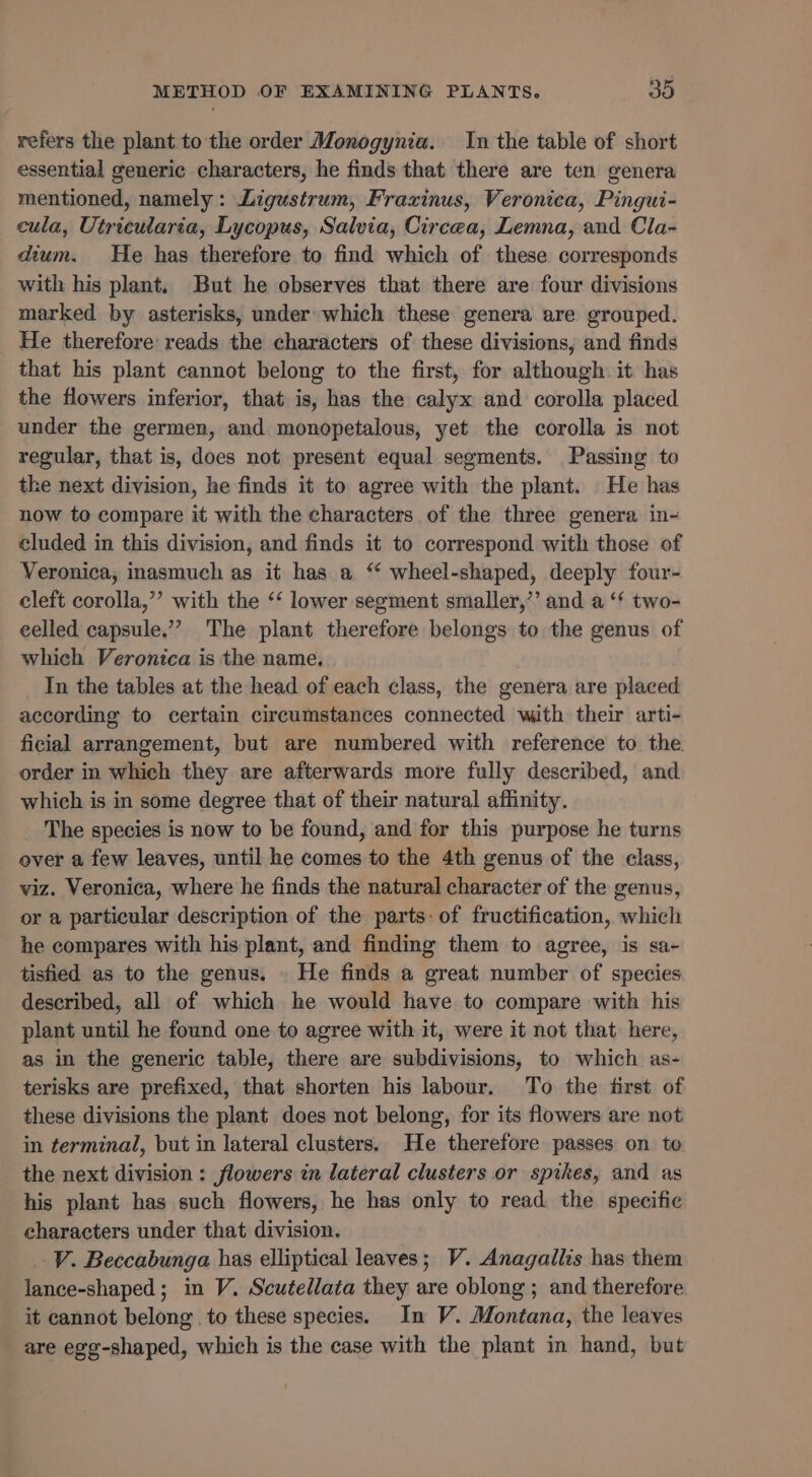 refers the plant to the order Monogynia. In the table of short essential generic characters, he finds that there are ten genera mentioned, namely: Ligustrum, Frazinus, Veronica, Pingui- cula, Utricularia, Lycopus, Salvia, Circea, Lemna, and Cla- dium. He has therefore to find which of these corresponds with his plant. But he observes that there are four divisions marked by asterisks, under which these genera are grouped. He therefore reads the characters of these divisions, and finds that his plant cannot belong to the first, for although it has the flowers inferior, that is, has the calyx and corolla placed under the germen, and monopetalous, yet the corolla is not regular, that is, does not present equal segments. Passing to the next division, he finds it to agree with the plant. He has now to compare it with the characters of the three genera in- cluded in this division, and finds it to correspond with those of Veronica, inasmuch as it has a “ wheel-shaped, deeply four- cleft corolla,”’ with the ‘‘ lower segment smaller,’ and a ‘* two- eelled capsule.’ The plant therefore belongs to the genus of which Veronica is the name. In the tables at the head of each class, the genera are placed according to certain circumstances connected with their arti- ficial arrangement, but are numbered with reference to the. order in which they are afterwards more fully described, and which is in some degree that of their natural affinity. The species is now to be found, and for this purpose he turns over a few leaves, until he comes to the 4th genus of the class, viz. Veronica, where he finds the natural character of the genus, or a particular description of the parts: of fructification, which he compares with his plant, and finding them to agree, is sa- tisfied as to the genus. He finds a great number of species described, all of which he would have to compare with his plant until he found one to agree with it, were it not that here, as in the generic table, there are subdivisions, to which as- terisks are prefixed, that shorten his labour. To the first of these divisions the plant does not belong, for its flowers are not in terminal, but in lateral clusters. He therefore passes on to the next division : flowers in lateral clusters or spikes, and as his plant has such flowers, he has only to read the specific characters under that division. V. Beccabunga has elliptical leaves; V. Anagallis has them lance-shaped; in V. Scutellata they are oblong ; and therefore it cannot belong to these species. In V. Montana, the leaves are egg-shaped, which is the case with the plant in hand, but