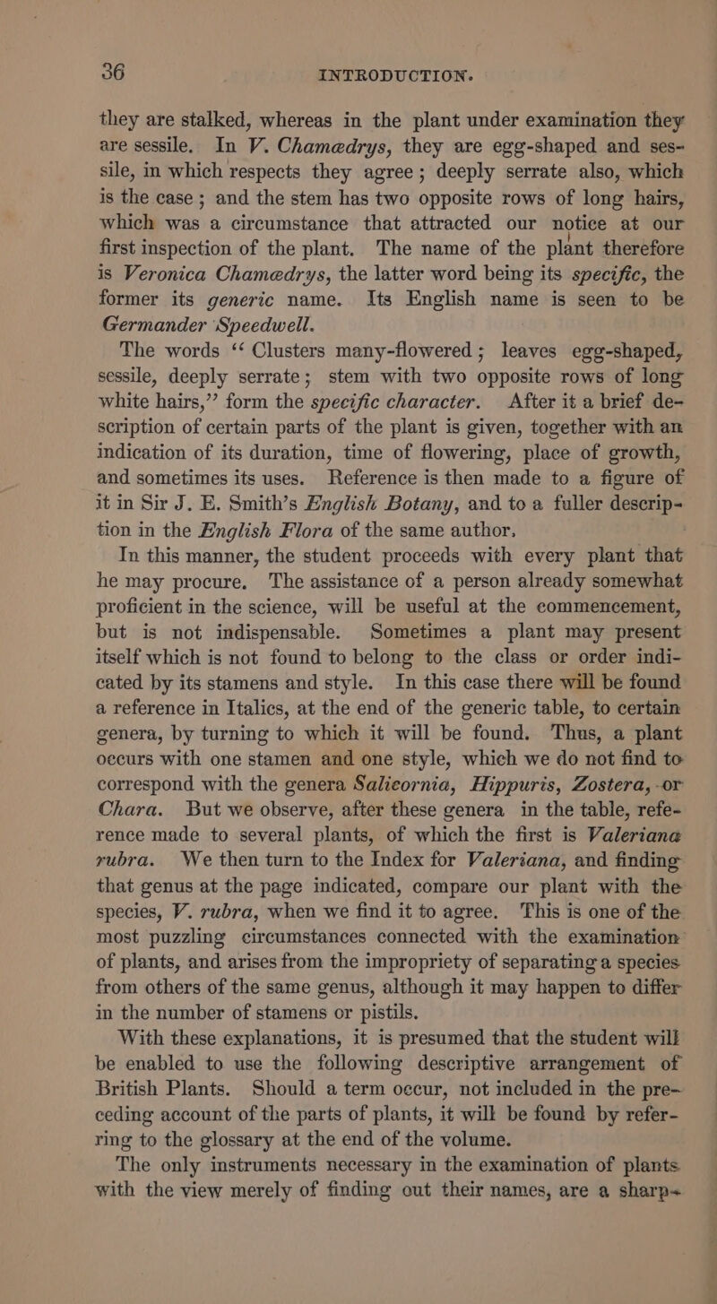 they are stalked, whereas in the plant under examination they are sessile. In V. Chamedrys, they are egg-shaped and ses- sile, in which respects they agree; deeply serrate also, which is the case ; and the stem has two opposite rows of long hairs, which was a circumstance that attracted our notice at our first inspection of the plant. The name of the plant therefore is Veronica Chamedrys, the latter word being its specific, the former its generic name. Its English name is seen to be Germander ‘Speedwell. The words ‘‘ Clusters many-flowered ; leaves egg-shaped, sessile, deeply serrate; stem with two opposite rows of long white hairs,’”’ form the specific character. After it a brief de- scription of certain parts of the plant is given, together with an indication of its duration, time of flowering, place of growth, and sometimes its uses. Reference is then made to a figure of it in Sir J. E. Smith’s English Botany, and to a fuller ypeees tion in the English Flora of the same author, In this manner, the student proceeds with every plant that he may procure. The assistance of a person already somewhat proficient in the science, will be useful at the commencement, but is not indispensable. Sometimes a plant may present itself which is not found to belong to the class or order indi- cated by its stamens and style. In this case there will be found a reference in Italics, at the end of the generic table, to certain genera, by turning to which it will be found. Thus, a plant oecurs with one stamen and one style, which we do not find to correspond with the genera Salicornia, Hippuris, Zostera, -or Chara. But we observe, after these genera in the table, refe- rence made to several plants, of which the first is Valeriane rubra. We then turn to the Index for Valeriana, and finding that genus at the page indicated, compare our plant with the species, V. rubra, when we find it to agree. This is one of the most puzzling circumstances connected with the examination of plants, and arises from the impropriety of separating a species from others of the same genus, although it may happen to differ in the number of stamens or pistils. With these explanations, it is presumed that the student will be enabled to use the following descriptive arrangement of British Plants. Should aterm occur, not included in the pre— ceding account of the parts of plants, it will be found by refer- ring to the glossary at the end of the volume. The only instruments necessary in the examination of plants with the view merely of finding out their names, are a sharp~