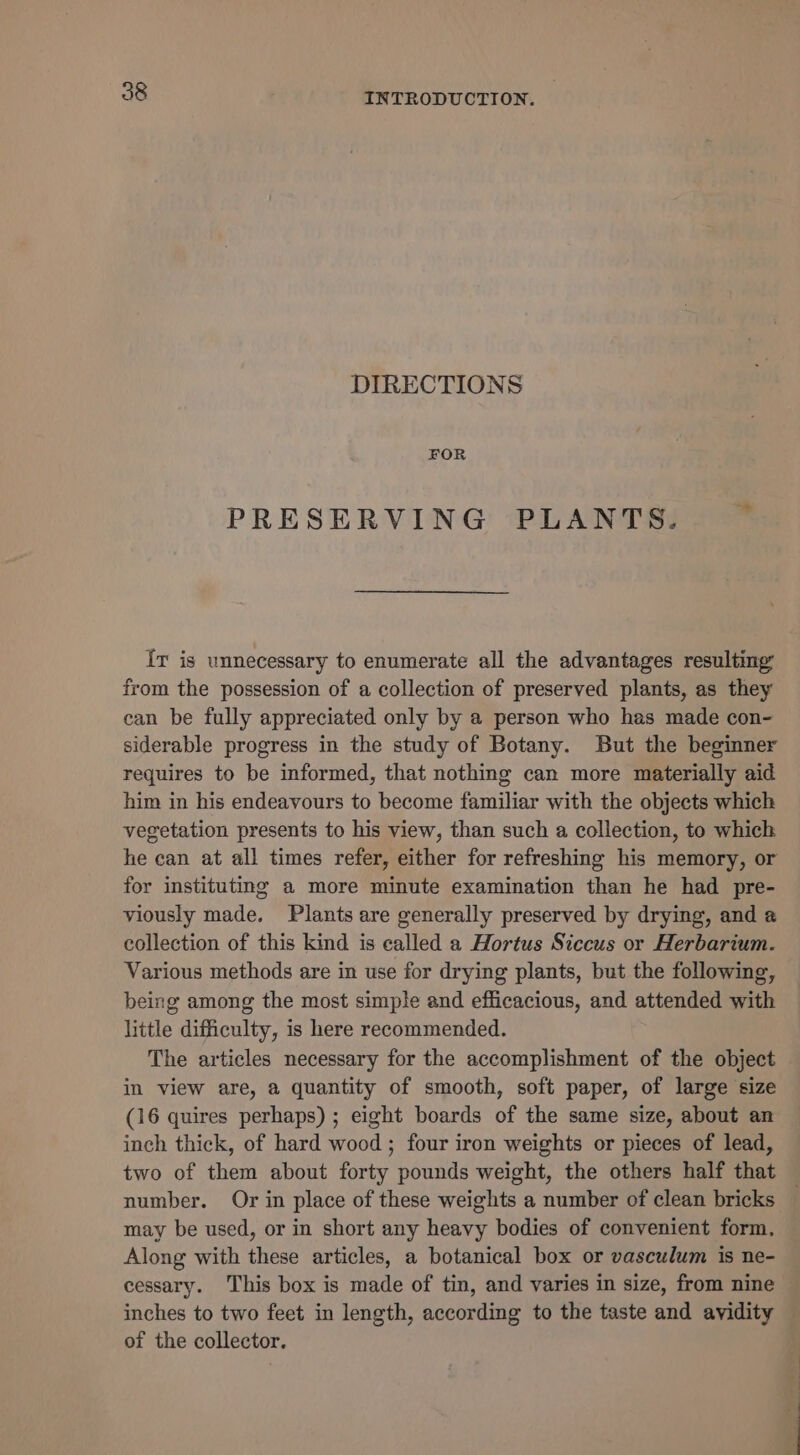 DIRECTIONS FOR PRESERVING PLANTS. mn Ir is unnecessary to enumerate all the advantages resulting: from the possession of a collection of preserved plants, as they can be fully appreciated only by a person who has made con- siderable progress in the study of Botany. But the beginner requires to be informed, that nothing can more materially aid him in his endeavours to become familiar with the objects which vegetation presents to his view, than such a collection, to which he can at all times refer, either for refreshing his memory, or for instituting a more minute examination than he had pre- viously made. Plants are generally preserved by drying, and a collection of this kind is called a Hortus Siccus or Herbarium. Various methods are in use for drying plants, but the following, being among the most simple and efficacious, and attended with little difficulty, is here recommended. The articles necessary for the accomplishment of the object in view are, a quantity of smooth, soft paper, of large size (16 quires perhaps) ; eight boards of the same size, about an inch thick, of hard wood ; four iron weights or pieces of lead, two of them about forty pounds weight, the others half that number. Or in place of these weights a number of clean bricks — may be used, or in short any heavy bodies of convenient form, Along with these articles, a botanical box or vasculum is ne- cessary. This box is made of tin, and varies in size, from nine inches to two feet in length, according to the taste and avidity — of the collector.