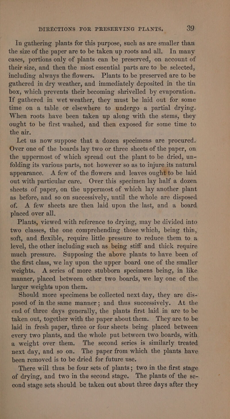 In gathering plants for this purpose, such as are smaller than the size of the paper are to be taken up roots and all. In many cases, portions only of plants can be preserved, on account of their size, and then the most essential parts are to be selected, including always the flowers. Plants to be preserved are to be gathered in dry weather, and immediately deposited in the tin box, which prevents their becoming shrivelled by evaporation. If gathered in wet weather, they must be laid out for some time on a table or elsewhere to undergo a partial drying. When roots have been taken up along with the stems, they ought to be first washed, and then exposed for some time to the air. Let us now suppose that a dozen specimens are procured. Over one of the boards lay two or three sheets of the paper, on the uppermost of which spread out the plant to be dried, un- folding its various parts, not however so as to injure its natural appearance. A few of the flowers and leaves ought to be laid out with particular care. Over this specimen lay half a dozen sheets of paper, on the uppermost of which lay another plant as before, and so on successively, until the whole are disposed of. A few sheets are then laid upon the last, and a board placed over all. Plants, viewed with reference to drying, may be divided into two classes, the one comprehending those which, being thin, soft, and flexible, require little pressure to reduce them to a level, the other including such as being stiff and thick require much pressure. Supposing the above plants to have been of the first class, we lay upon the upper board one of the smaller weights. A series of more stubborn specimens being, in like manner, placed between other two boards, we lay one of the larger weights upon them. Should more specimens be collected next day, they are dis- posed of in the same manner; and thus successively. At the end of three days generally, the plants first laid in are to be taken out, together with the paper about them. They are to be laid in fresh paper, three or four sheets being placed between every two plants, and the whole put between two boards, with a weight over them. The second series is similarly treated next day, and so on. The paper from which the plants have been removed is to be dried for future use. There will thus be four sets of plants; two in the first stage of drying, and two in the second stage. The plants of the se-_ cond stage sets should be taken out about three days after they